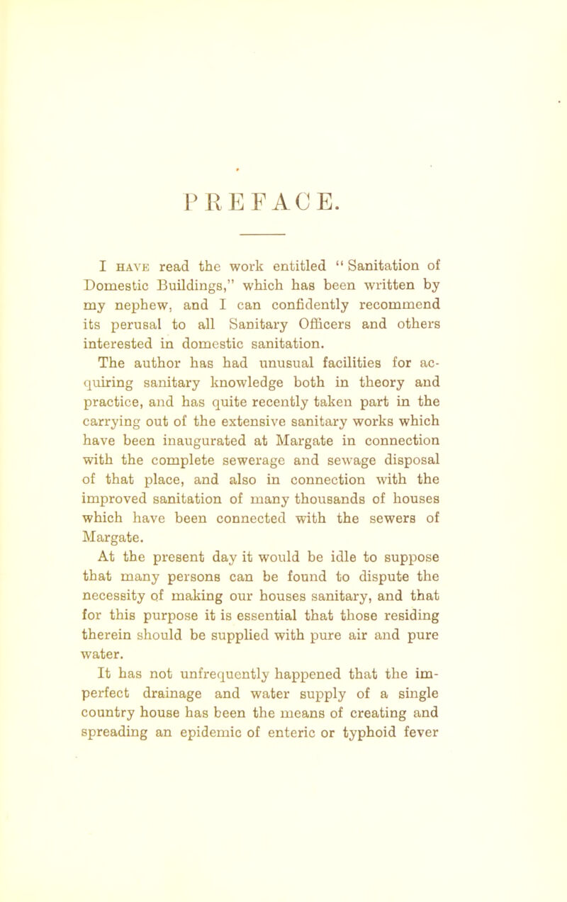 PREFACE. I have read the work entitled  Sanitation of Domestic Buildings, which has been written by my nephew, and I can confidently recommend its perusal to all Sanitary Officers and others interested in domestic sanitation. The author has had unusual facilities for ac- quiring sanitary knowledge both in theory and practice, and has quite recently taken part in the carrying out of the extensive sanitary works which have been inaugurated at Margate in connection with the complete sewerage and sewage disposal of that place, and also in connection with the improved sanitation of many thousands of houses which have been connected with the sewers of Margate. At the present day it would be idle to suppose that many persons can be found to dispute the necessity of making our houses sanitary, and that for this purpose it is essential that those residing therein should be supplied with pure air and pure water. It has not unfrequently happened that the im- perfect drainage and water supply of a single country house has been the means of creating and spreading an epidemic of enteric or typhoid fever