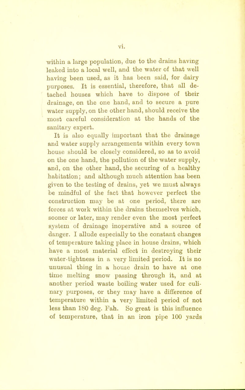 -within a large population, due to the drains having leaked into a local well, and the water of that well having been used, as it has been said, for dairy purposes. It is essential, therefore, that all de- tached houseB which have to dispose of their drainage, on the one hand, and to secure a pure water supply, on the other hand, should receive the most careful consideration at the hands of the sanitary expert. It is also equally important that the drainage and water supply arrangements within every town house should be closely considered, so as to avoid on the one hand, the pollution of the water supply, and, on the other hand, the securing of a healthy habitation; and although much attention has been given to the testing of drains, yet we must alwajs be mindful of the fact that however perfect the construction may be at one period, there are forces at work within the drains themselves which, sooner or later, may render even the most perfect system of drainage inoperative and a source of danger. I allude especially to the constant changes of temperature taking place in house drains, which have a most material effect in destroying their water-tightness in a very limited period. It is no unusual thing in a house drain to have at one time melting snow passing through it, and at another period waste boiling water used for culi- nary purposes, or they may have a difference of temperature within a very limited period of not less than 180 deg. Fah. So great is this influence of temperature, that in an iron pipe 100 yards