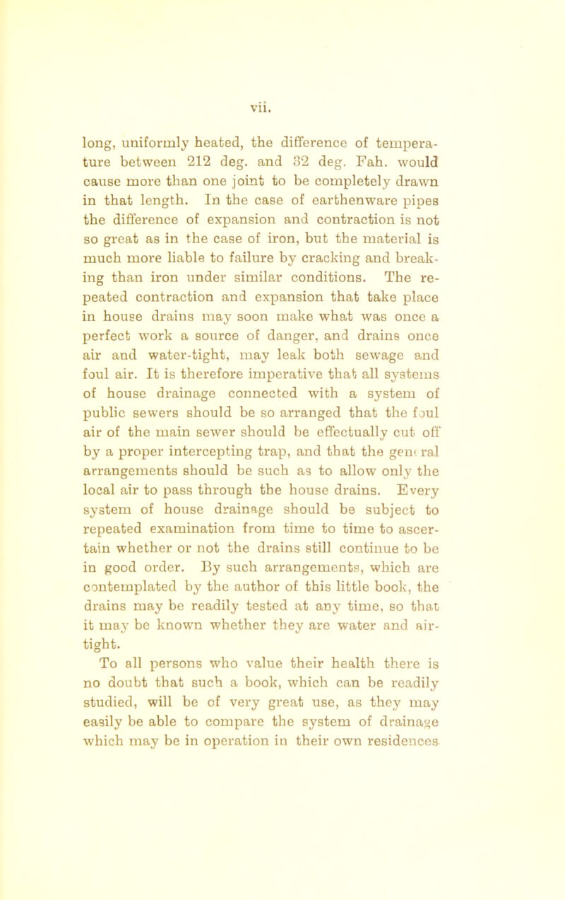 long, uniformly heated, the difference of tempera- ture between 212 deg. and 82 deg. Fah. would cause more than one joint to be completely drawn in that length. In the case of earthenware pipes the difference of expansion and contraction is not so great as in the case of iron, but the material is much more liable to failure by cracking and break- ing than iron under similar conditions. The re- peated contraction and expansion that take place in house drains may soon make what was once a perfect work a source of danger, and drains once air and water-tight, may leak both sewage and foul air. It is therefore imperative that all systems of house drainage connected with a system of public sewers should be so arranged that the foul air of the main sewer should be effectually cut off' by a proper intercepting trap, and that the gem ral arrangements should be such as to allow only the local air to pass through the house drains. Every system of house drainage should be subject to repeated examination from time to time to ascer- tain whether or not the drains still continue to be in good order. By such arrangements, which are contemplated by the author of this little book, the drains may be readily tested at any time, so that it may be known whether they are water and air- tight. To all persons who value their health there is no doubt that such a book, which can be readily studied, will be of very great use, as they may easily be able to compare the system of drainage which may be in operation in their own residences