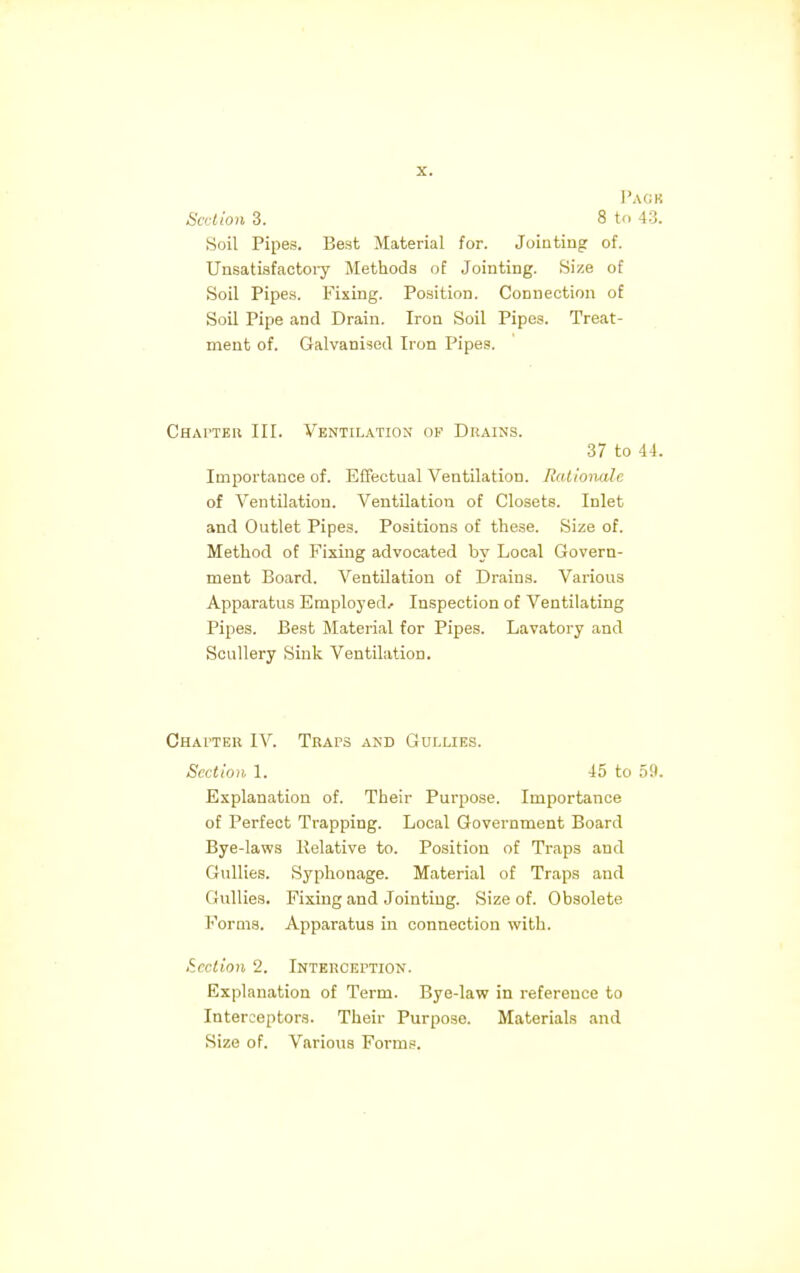 Paob Section 3. 8 to 43. Soil Pipes. Best Material for. Jointing of. Unsatisfactory Methods of Jointing. Size of Soil Pipes. Fixing. Position. Connection of Soil Pipe and Drain. Iron Soil Pipes. Treat- ment of. Galvanised Iron Pipes. Chapter III. Ventilation of Drains. 37 to 44. Importance of. Effectual Ventilation. Rationale of Ventilation. Ventilation of Closets. Inlet and Outlet Pipes. Positions of these. Size of. Method of Fixing advocated by Local Govern- ment Board. Ventilation of Drains. Various Apparatus Employed* Inspection of Ventilating Pipes. Best Material for Pipes. Lavatory and Scullery Sink Ventilation. Chapter IV. Traps and Gullies. Section 1. 45 to 59. Explanation of. Their Purpose. Importance of Perfect Trapping. Local Government Board Bye-laws llelative to. Position of Traps and Gullies. Syphonage. Material of Traps and Gullies, Fixing and Jointing. Size of. Obsolete Forms. Apparatus in connection with. Section 2. Interception. Explanation of Term. Bye-law in reference to Interceptors. Their Purpose. Materials and Size of. Various Forms.