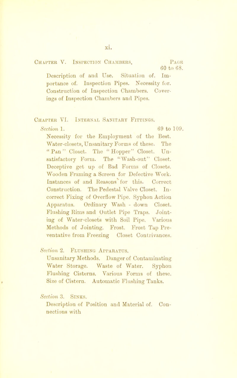 Chaiter V. Inspection Chambers. Page 60 to 68. Description of and Use. Situation of. Im- portance of. Inspection Pipes. Necessity for. Construction of Inspection Chambers. Cover- ings of Inspection Chambers and Pipes. Chapter VI. Internal Sanitary Fittings. Sectionl. 69 to 109. Necessity for the Employment of the Best. Water-closets, Unsanitary Forms of these. The Pan Closet. The  Hopper Closet. Un- satisfactory Form. The Wash-out Closet. Deceptive get up of Bad Forms of Closets. Wooden Framing a Screen for Defective Work. Instances of and Reasons for this. Correct Construction. The Pedestal Valve Closet. In- correct Fixing of Overflow Pipe. Syphon Action Apparatus. Ordinary Wash - down Closet. Flushing Rims and Outlet Pipe Traps. Joiut- iug of Water-closets with Soil Pipe. Various Methods of Jointing. Frost. Frost Tap Pre- ventative from Freezing Closet Contrivances. Section 2. Flushing Apparatus. Unsanitary Methods. Danger of Contaminating Water Storage. Waste of Water. Syphon Flushing Cisterns. Various Forms of these. Size of Cistern. Automatic Flushing Tanks. Section 3. Sinks. Description of Position and Material of. Con- nections with