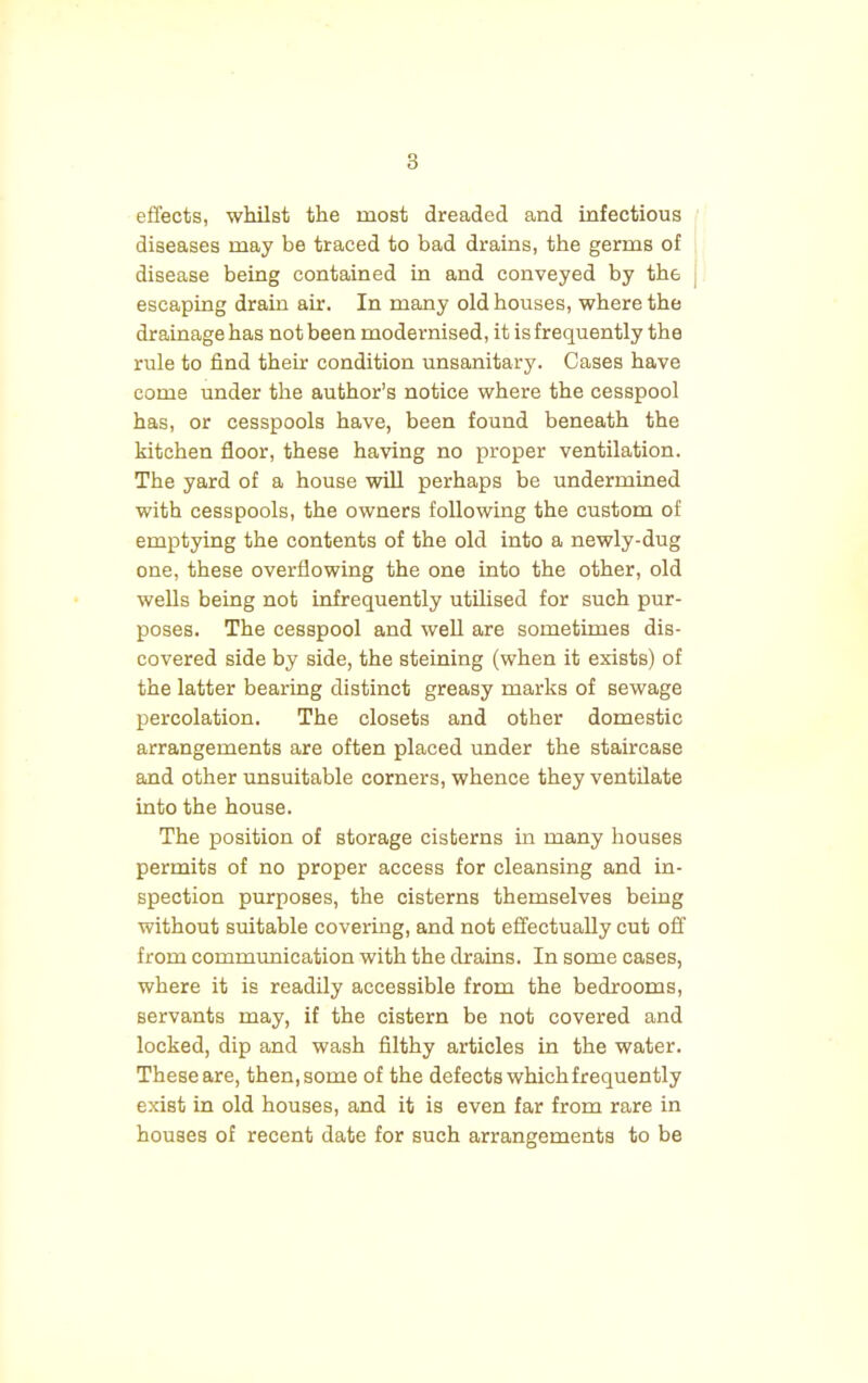 effects, whilst the most dreaded and infectious diseases may be traced to bad drains, the germs of disease being contained in and conveyed by the escaping drain air. In many old houses, where the drainage has not been modernised, it is frequently the rule to find their condition unsanitary. Cases have come under the author's notice where the cesspool has, or cesspools have, been found beneath the kitchen floor, these having no proper ventilation. The yard of a house will perhaps be undermined with cesspools, the owners following the custom of emptying the contents of the old into a newly-dug one, these overflowing the one into the other, old wells being not infrequently utilised for such pur- poses. The cesspool and well are sometimes dis- covered side by side, the steining (when it exists) of the latter bearing distinct greasy marks of sewage percolation. The closets and other domestic arrangements are often placed under the staircase and other unsuitable corners, whence they ventilate into the house. The position of storage cisterns in many houses permits of no proper access for cleansing and in- spection purposes, the cisterns themselves being without suitable covering, and not effectually cut off from communication with the drains. In some cases, where it is readily accessible from the bedrooms, servants may, if the cistern be not covered and locked, dip and wash filthy articles in the water. These are, then, some of the defects which frequently exist in old houses, and it is even far from rare in houses of recent date for such arrangements to be