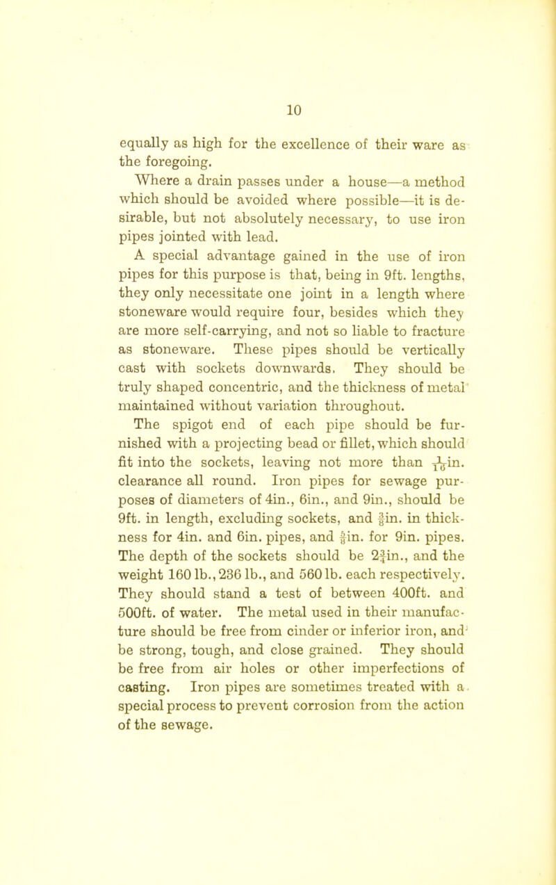 equally as high for the excellence of their ware as the foregoing. Where a drain passes under a house—a method which should be avoided where possible—it is de- sirable, but not absolutely necessary, to use iron pipes jointed with lead. A special advantage gained in the use of iron pipes for this purpose is that, being in 9ft. lengths, they only necessitate one joint in a length where stoneware would require four, besides which they are more self-carrying, and not so liable to fracture as stoneware. These pipes should be vertically cast with sockets downwards. They should be truly shaped concentric, and the thickness of metal maintained without variation throughout. The spigot end of each pipe should be fur- nished with a projecting bead or fillet, which should fit into the sockets, leaving not more than j^in. clearance all round. Iron pipes for sewage pur- poses of diameters of 4in., 6in., and 9m., should be 9ft. in length, excluding sockets, and fin. in thick- ness for 4in. and 6in. pipes, and Jin. for 9in. pipes. The depth of the sockets should be 2fin., and the weight 160 lb., 236 lb., and 560 lb. each respectively. They should stand a test of between 400ft. and 500ft. of water. The metal used in their manufac- ture should be free from cinder or inferior iron, and- be strong, tough, and close grained. They should be free from air holes or other imperfections of casting. Iron pipes are sometimes treated with a special process to prevent corrosion from the action of the sewage.