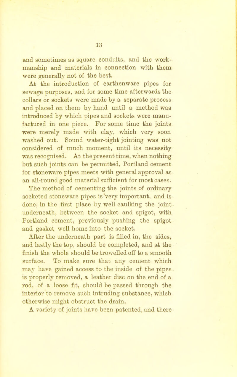 and sometimes as square conduits, and the work- manship and materials in connection with them were generally not of the best. At the introduction of earthenware pipes for sewage purposes, and for some time afterwards the collars or sockets were made by a separate process and placed on them by hand until a method was introduced by which pipes and sockets were manu- factured in one piece. For some time the joints were merely made with clay, which very soon washed out. Sound water-tight jointing was not considered of much moment, until its necessity was recognised. At the present time, when nothing but such joints can be permitted, Portland cement for stoneware pipes meets with general approval as an all-round good material sufficient for most cases. The method of cementing the joints of ordinary socketed stoneware pipes is'very important, and is done, in the first place by well caulking the joint underneath, between the socket and spigot, with Portland cement, previously pushing the spigot and gasket well home into the socket. After the underneath part is filled in, the sides, and lastly the top, should be completed, and at the finish the whole should be trowelled off to a smooth surface. To make sure that any cement which may have gained access to the inside of the pipes is properly removed, a leather disc on the end of a rod, of a loose fit, should be passed through the interior to remove such intruding substance, which otherwise might obstruct the drain. A variety of joints have been patented, and there