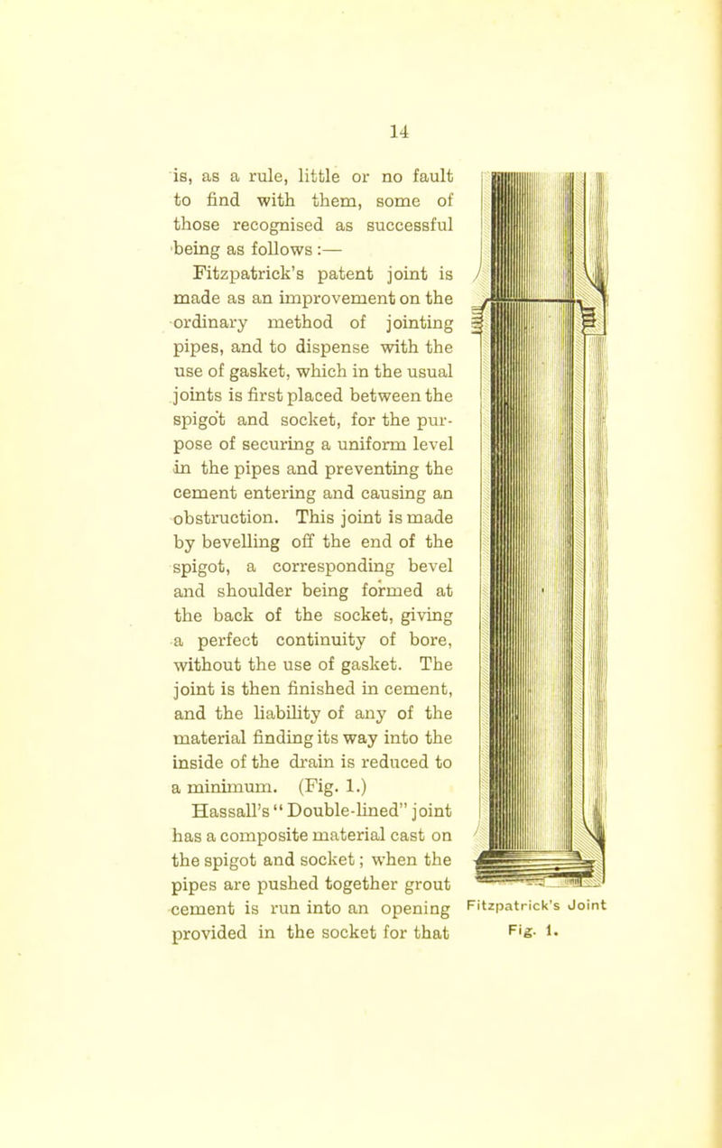 is, as a rule, little or no fault to find with them, some of those recognised as successful being as follows :— Fitzpatrick's patent joint is made as an improvement on the ordinary method of jointing pipes, and to dispense with the use of gasket, which in the usual joints is first placed between the spigot and socket, for the pur- pose of securing a uniform level in the pipes and preventing the cement entering and causing an obstruction. This joint is made by bevelling off the end of the spigot, a corresponding bevel and shoulder being formed at the back of the socket, giving a perfect continuity of bore, without the use of gasket. The joint is then finished in cement, and the liability of any of the material finding its way into the inside of the drain is reduced to a minimum. (Fig. 1.) Hassan's  Double-lined joint has a composite material cast on the spigot and socket; when the pipes are pushed together grout cement is run into an opening provided in the socket for that Fitzpatrick's Join Fig. 1.