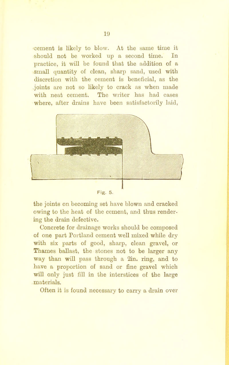 •cement is likely to blow. At the same time it should not be worked up a second time. In practice, it will be found that the addition of a small quantity of clean, sharp sand, used with discretion with the cement is beneficial, as the joints are not so likely to crack as when made with neat cement. The writer has had cases where, after drains have been satisfactorily laid, Fig. 5. the joints on becoming set have blown and cracked owing to the heat of the cement, and thus render- ing the drain defective. Concrete for drainage works should be composed of one part Portland cement well mixed while dry with six parts of good, sharp, clean gravel, or Thames ballast, the stones not to be larger any way than will pass through a 2in. ring, and to have a proportion of sand or fine gravel which will only just fill in the interstices of the large materials. Often it is found necessary to carry a drain over