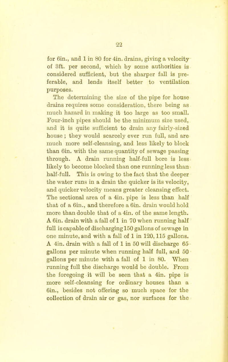 for 6in., and 1 in 80 for 4in. drains, giving a velocity of 3ft. per second, which hy some authorities is considered sufficient, but the sharper fall is pre- ferable, and lends itself better to ventilation purposes. The determining the size of the pipe for house drains requires some consideration, there being as much hazard in making it too large as too small. Four-inch pipes should be the minimum size used, and it is quite sufficient to drain any fairly-sized house ; they would scarcely ever run full, and are much more self-cleansing, and less likely to block than 6in. with the same quantity of sewage passing through. A drain running half-full bore is less likely to become blocked than one running less than half-full. This is owing to the fact that the deeper the water runs in a drain the quicker is its velocity, and quicker velocity means greater cleansing effect. The sectional area of a 4in. pipe is less than half that of a 6in., and therefore a 6in. drain would hold more than double that of a 4in. of the same length. A 6in. drain with a fall of 1 in 70 when running half full is capable of discharging 150 gallons of sewage in one minute, and with a fall of 1 in 120,115 gallons. A 4in. drain with a fall of 1 in 50 will discharge 65 gallons per minute when running half full, and 50 gallons per minute with a fall of 1 in 80. When running full the discharge would be double. From the foregoing it will be seen that a 4in. pipe is more self-cleansing for ordinary houses than a 6in., besides not offering so much space for the collection of drain air or gas, nor surfaces for the