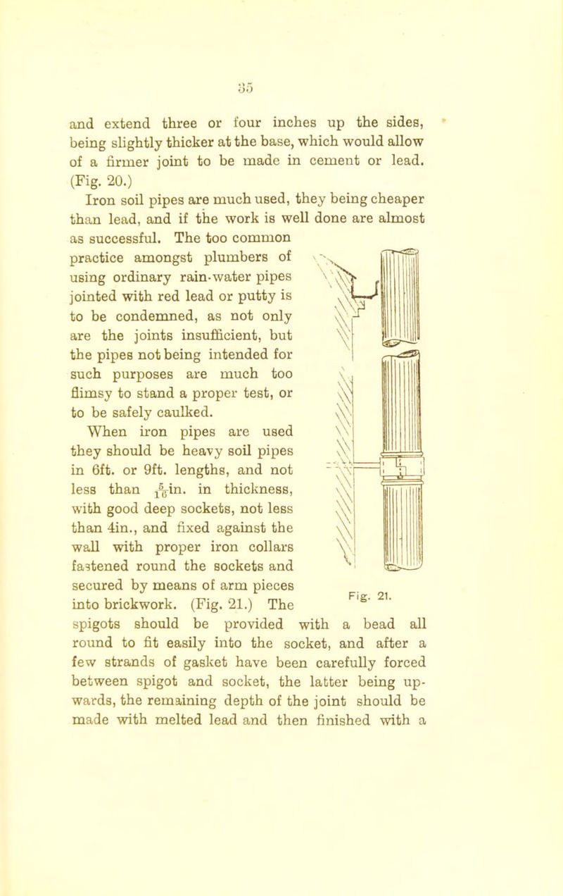 and extend three or four inches up the sides, being slightly thicker at the base, which would allow of a firmer joint to be made in cement or lead. (Fig. 20.) Iron soil pipes are much used, they being cheaper than lead, and if the work is well done are almost as successful. The too common practice amongst plumbers of using ordinary rain-water pipes jointed with red lead or putty is to be condemned, as not only are the joints insufficient, but the pipes not being intended for such purposes are much too flimsy to stand a proper test, or to be safely caulked. When iron pipes are used they should be heavy soil pipes in 6ft. or 9ft. lengths, and not less than ^in. in thickness, with good deep sockets, not less than 4in., and fixed against the wall with proper iron collars fastened round the sockets and secured by means of arm pieces into brickwork. (Fig. 21.) The spigots should be provided with a bead all round to fit easily into the socket, and after a few strands of gasket have been carefully forced between spigot and socket, the latter being up- wards, the remaining depth of the joint should be made with melted lead and then finished with a