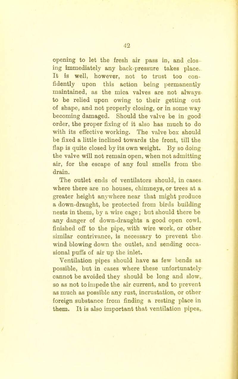 opening to let the fresh air pass in, and clos ing immediately any back-pressure takes place. It is well, however, not to trust too con- fidently upon this action being permanently maintained, as the mica valves are not always to be relied upon owing to their getting out of shape, and not properly closing, or in some way becoming damaged. Should the valve be in good order, the proper fixing of it also has much to do with its effective working. The valve box should be fixed a little inclined towards the front, till the flap is quite closed by its own weight. By so doing the valve will not remain open, when not admitting air, for the escape of any foul smells from the drain. The outlet ends of ventilators should, in cases where there are no houses, chimneys, or trees at a greater height anywhere near that might produce a down-draught, be protected from birds building nests in them, by a wire cage ; but should there be any danger of down-draughts a good open cowl, finished off to the pipe, with wire work, or other similar contrivance, is necessary to prevent the wind blowing down the outlet, and sending occa- sional puffs of air up the inlet. Ventilation pipes should have as few bends as possible, but in cases where these unfortunately cannot be avoided they should be long and slow, so as not to impede the air current, and to prevent as much as possible any rust, incrustation, or other foreign substance from finding a resting place in them. It is also important that ventilation pipes,