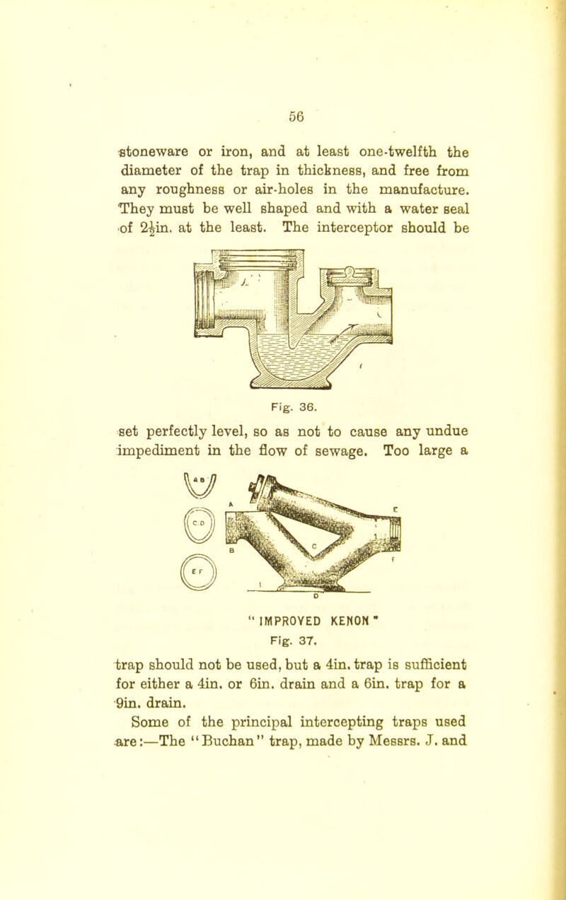 stoneware or iron, and at least one-twelfth the diameter of the trap in thickness, and free from any roughness or air-holes in the manufacture. They must be well shaped and with a water seal ■of 2£in. at the least. The interceptor should be Fig. 36. set perfectly level, so as not to cause any undue impediment in the flow of sewage. Too large a 0 IMPROVED KENON* Fig. 37. trap should not be used, but a 4in. trap is sufficient for either a 4in. or 6in. drain and a 6in. trap for a 9in. drain. Some of the principal intercepting traps used are:—The Buchan trap, made by Messrs. J. and