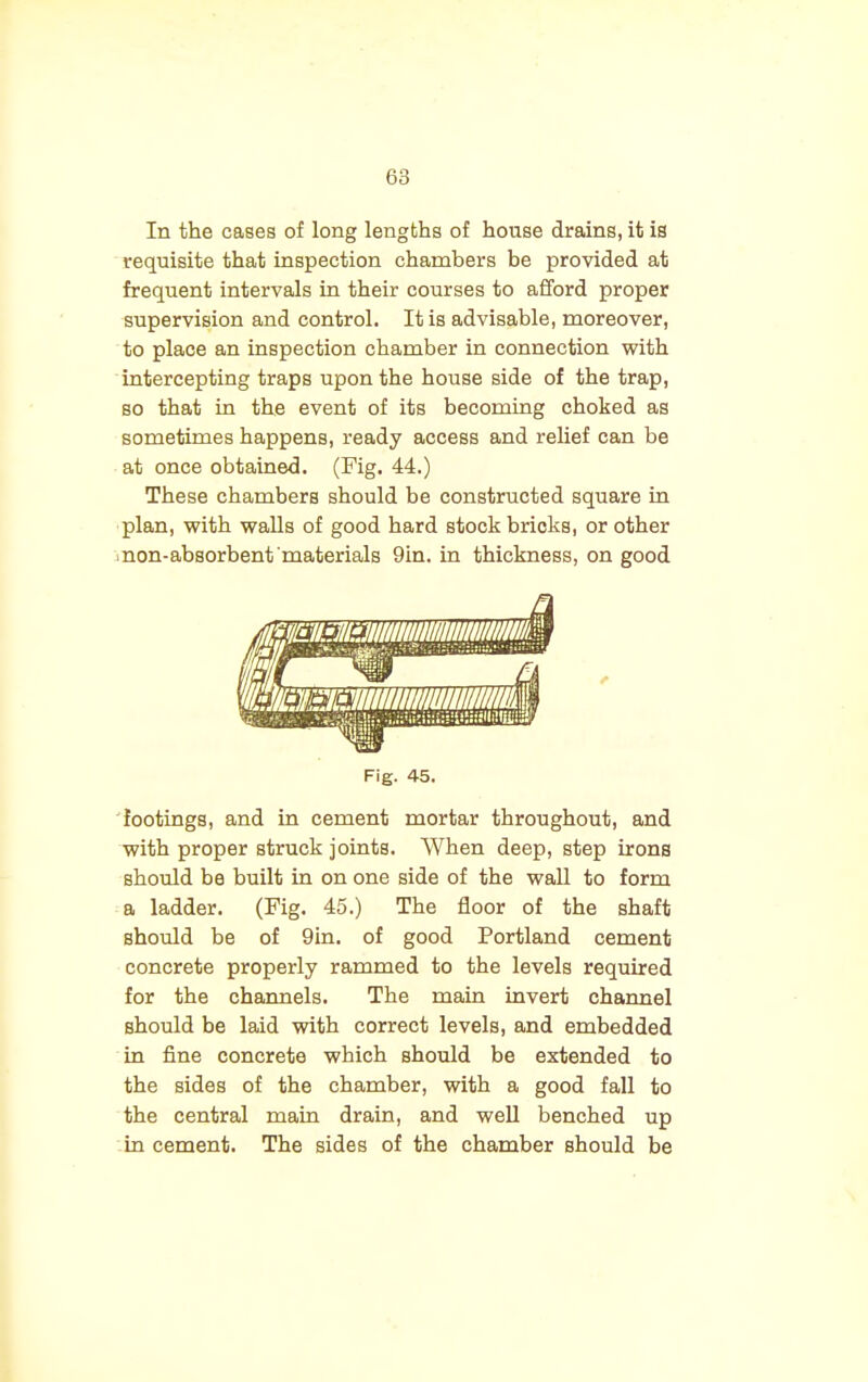 In the cases of long lengths of house drains, it is requisite that inspection chambers be provided at frequent intervals in their courses to afford proper supervision and control. It is advisable, moreover, to place an inspection chamber in connection with intercepting traps upon the house side of the trap, so that in the event of its becoming choked as sometimes happens, ready access and relief can be at once obtained. (Fig. 44.) These chambers should be constructed square in plan, with walls of good hard stock bricks, or other .non-absorbent materials 9in. in thickness, on good Fig. 45. footings, and in cement mortar throughout, and with proper struck joints. When deep, step irons should be built in on one side of the wall to form a ladder. (Fig. 45.) The floor of the shaft should be of 9in. of good Portland cement concrete properly rammed to the levels required for the channels. The main invert channel should be laid with correct levels, and embedded in fine concrete which should be extended to the sides of the chamber, with a good fall to the central main drain, and well benched up in cement. The sides of the chamber should be