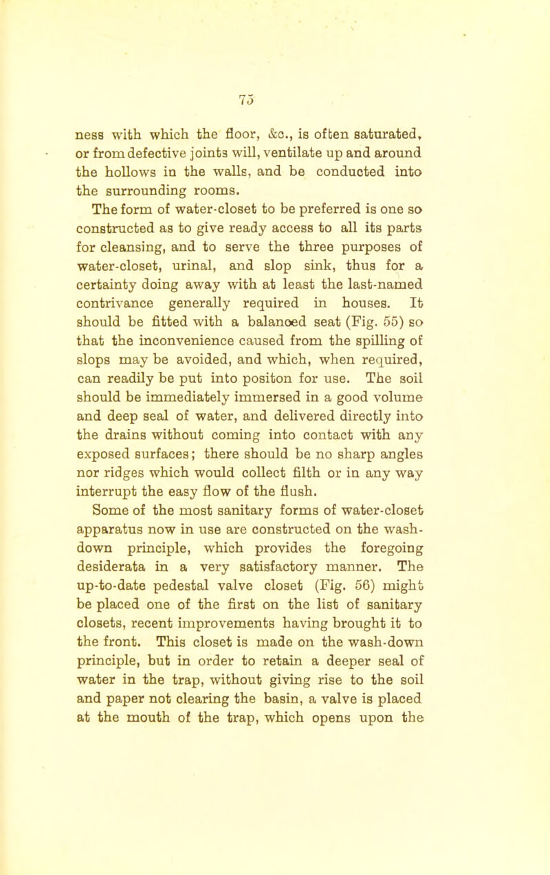 nesa with which the floor, &c, is often saturated, or from defective joints will, ventilate up and around the hollows in the walls, and be conducted into the surrounding rooms. The form of water-closet to be preferred is one so constructed as to give ready access to all its parts for cleansing, and to serve the three purposes of water-closet, urinal, and slop sink, thus for a certainty doing away with at least the last-named contrivance generally required in houses. It should be fitted with a balanced seat (Fig. 55) so that the inconvenience caused from the spilling of slops maybe avoided, and which, when required, can readily be put into positon for use. The soil should be immediately immersed in a good volume and deep seal of water, and delivered directly into the drains without coming into contact with any exposed surfaces; there should be no sharp angles nor ridges which would collect filth or in any way interrupt the easy flow of the flush. Some of the most sanitary forms of water-closet apparatus now in use are constructed on the wash- down principle, which provides the foregoing desiderata in a very satisfactory manner. The up-to-date pedestal valve closet (Fig. 56) might be placed one of the first on the list of sanitary closets, recent improvements having brought it to the front. This closet is made on the wash-down principle, but in order to retain a deeper seal of water in the trap, without giving rise to the soil and paper not clearing the basin, a valve is placed at the mouth of the trap, which opens upon the