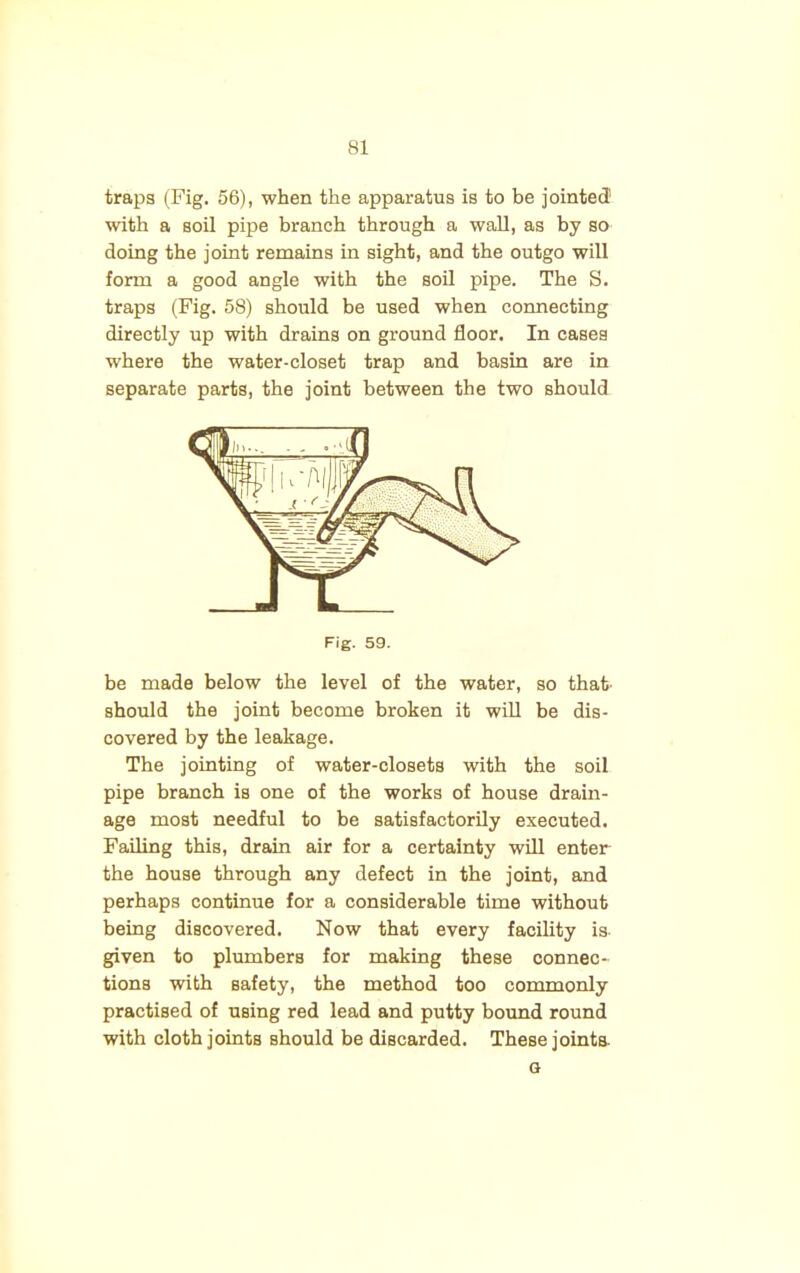 traps (Fig. 56), when the apparatus is to be jointed1 with a soil pipe branch through a wall, as by so doing the joint remains in sight, and the outgo will form a good angle with the soil pipe. The S. traps (Fig. 58) should be used when connecting directly up with drains on ground floor. In cases where the water-closet trap and basin are in separate parts, the joint between the two should Fig. 59. be made below the level of the water, so that should the joint become broken it will be dis- covered by the leakage. The jointing of water-closets with the soil pipe branch is one of the works of house drain- age most needful to be satisfactorily executed. Failing this, drain air for a certainty will enter the house through any defect in the joint, and perhaps continue for a considerable time without being discovered. Now that every facility is given to plumbers for making these connec- tions with safety, the method too commonly practised of using red lead and putty bound round with cloth joints should be discarded. These joints. G