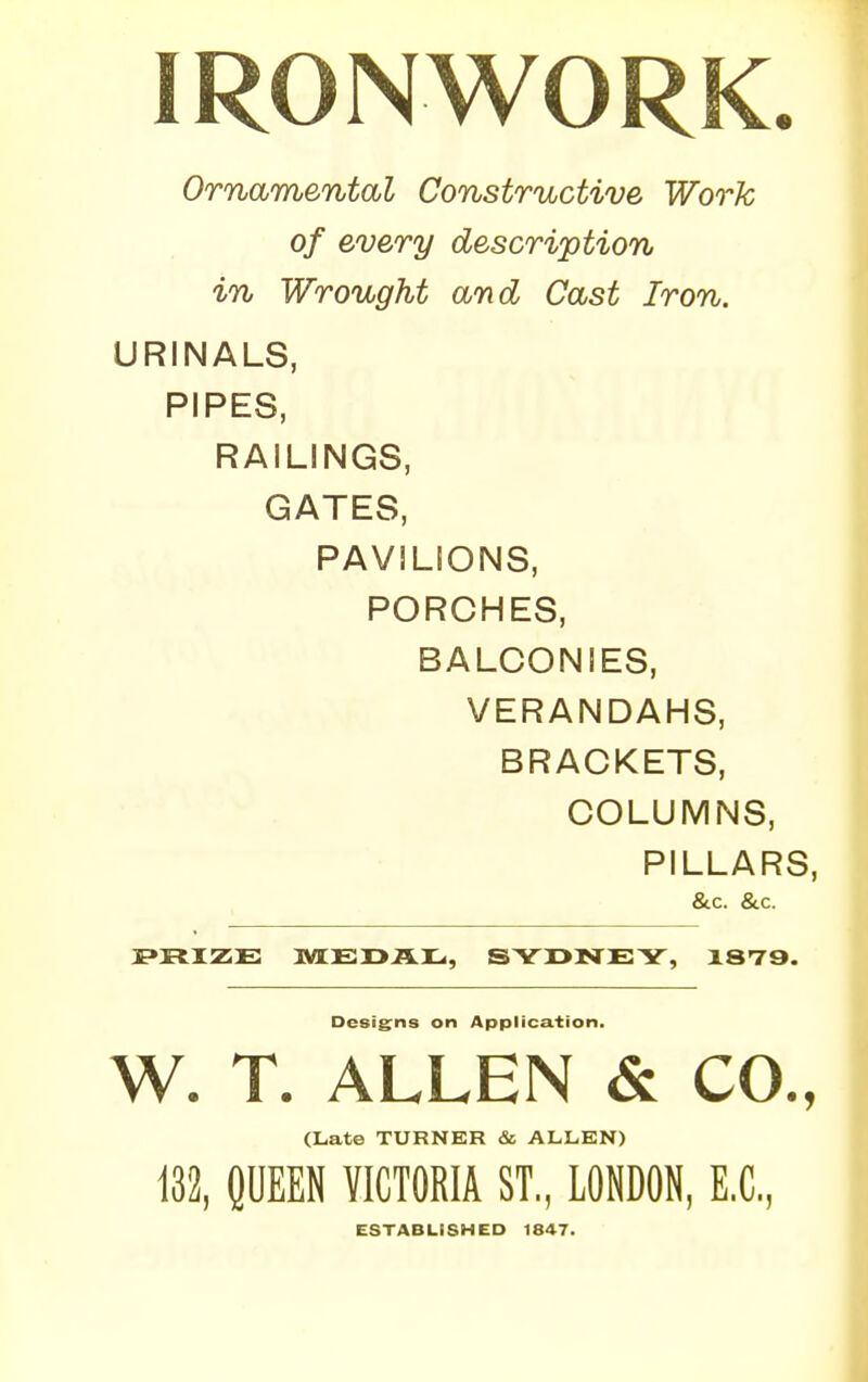 IRONWORK. Ornamental Constructive Work of every description in Wrought and Cast Iron. URINALS, PIPES, RAILINGS, GATES, PAVILIONS, PORCHES, BALCONIES, VERANDAHS, BRACKETS, COLUMNS, PILLARS, &.C. &.C. PRIZE MEDAL, SYDNEY, 1879. Designs on Application. W. T. ALLEN & CO., (Late TURNER & ALLEN) 132, QUEEN VICTORIA ST., LONDON, EX., ESTABLISHED 1847.