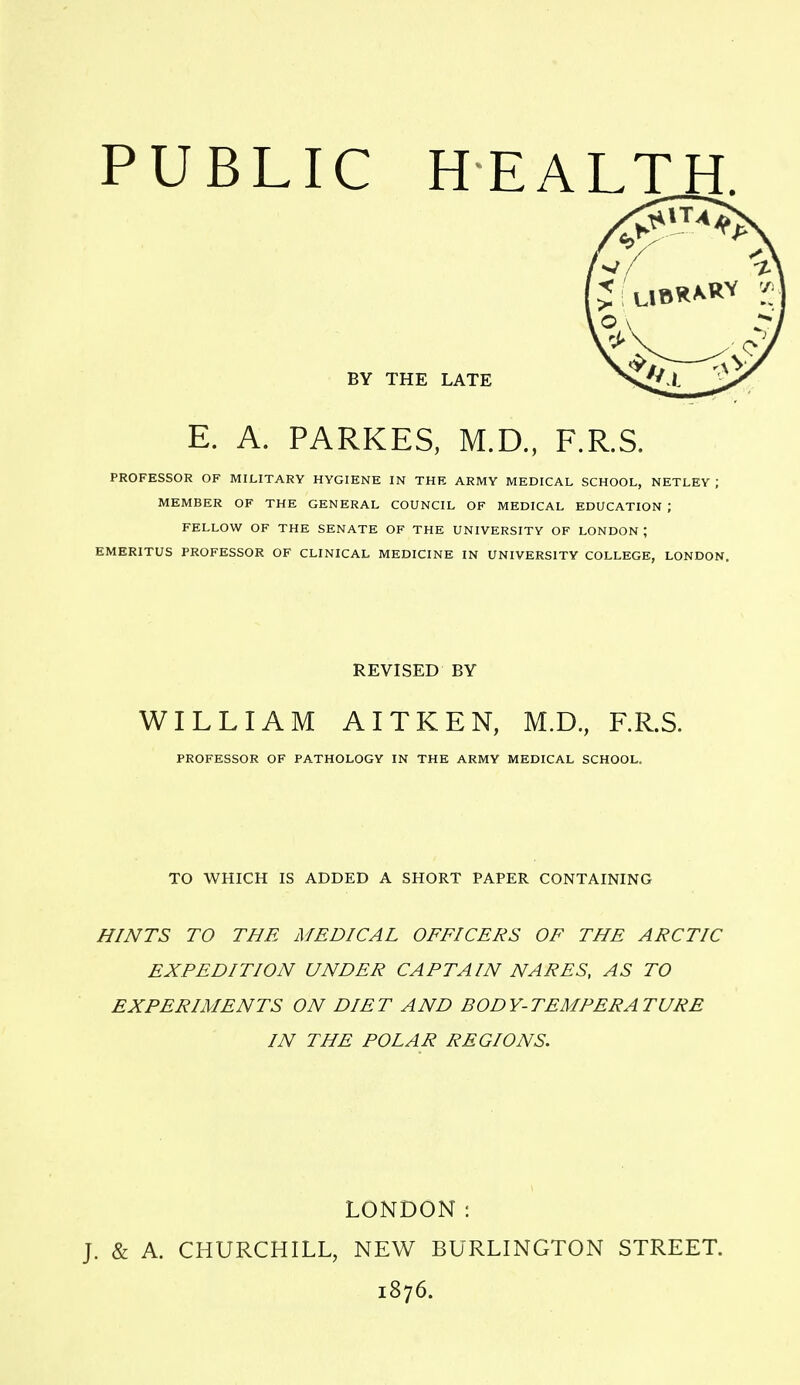 BV THE LATE E. A. PARKES, M.D., F.R.S. PROFESSOR OF MILITARY HYGIENE IN THE ARMY MEDICAL SCHOOL, NETLEY ; MEMBER OF THE GENERAL COUNCIL OF MEDICAL EDUCATION ; FELLOW OF THE SENATE OF THE UNIVERSITY OF LONDON ; EMERITUS PROFESSOR OF CLINICAL MEDICINE IN UNIVERSITY COLLEGE, LONDON. REVISED BY WILLIAM AITKEN, M.D., F.R.S. PROFESSOR OF PATHOLOGY IN THE ARMY MEDICAL SCHOOL. TO WHICH IS ADDED A SHORT PAPER CONTAINING HINTS TO THE MEDICAL OFFICERS OF THE ARCTIC EXPEDITION UNDER CAPTAIN NARES, AS TO EXPERIMENTS ON DIET AND BODY-TEMPERATURE IN THE POLAR REGIONS. LONDON: J. & A. CHURCHILL, NEW BURLINGTON STREET. 1876.