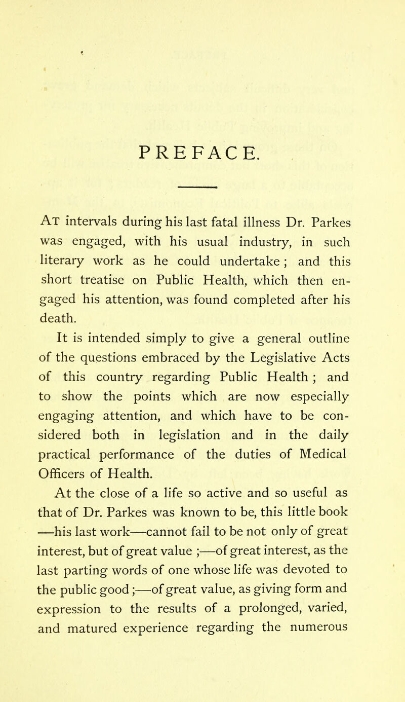 PREFACE. At intervals during his last fatal illness Dr. Parkes was engaged, with his usual industry, in such literary work as he could undertake; and this short treatise on Public Health, which then en- gaged his attention, was found completed after his death. It is intended simply to give a general outline of the questions embraced by the Legislative Acts of this country regarding Public Health ; and to show the points which are now especially engaging attention, and which have to be con- sidered both in legislation and in the daily practical performance of the duties of Medical Officers of Health. At the close of a life so active and so useful as that of Dr. Parkes was known to be, this little book —his last work—cannot fail to be not only of great interest, but of great value ;—of great interest, as the last parting words of one whose life was devoted to the public good;—of great value, as giving form and expression to the results of a prolonged, varied, and matured experience regarding the numerous