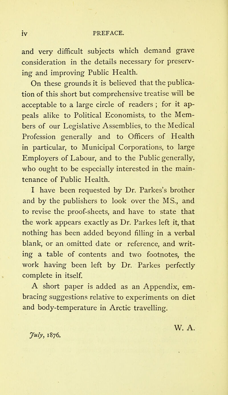 and very difficult subjects which demand grave consideration in the details necessary for preserv- ing and improving Public Health. On these grounds it is believed that the publica- tion of this short but comprehensive treatise will be acceptable to a large circle of readers ; for it ap- peals alike to Political Economists, to the Mem- bers of our Legislative Assemblies, to the Medical Profession generally and to Officers of Health in particular, to Municipal Corporations, to large Employers of Labour, and to the Public generally, who ought to be especially interested in the main- tenance of Public Health. I have been requested by Dr. Parkes's brother and by the publishers to look over the MS., and to revise the proof-sheets, and have to state that the work appears exactly as Dr. Parkes left it, that nothing has been added beyond filling in a verbal blank, or an omitted date or reference, and writ- ing a table of contents and two footnotes, the work having been left by Dr. Parkes perfectly complete in itself. A short paper is added as an Appendix, em- bracing suggestions relative to experiments on diet and body-temperature in Arctic travelling. July, 1876. W. A.