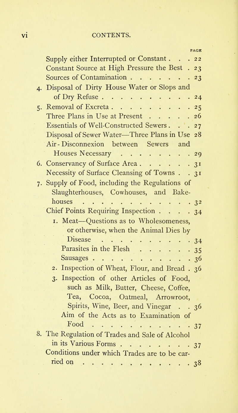 PAGE Supply either Interrupted or Constant . . .22 Constant Source at High Pressure the Best . 23 Sources of Contamination 23 4. Disposal of Dirty House Water or Slops and of Dry Refuse 24 5. Removal of Excreta 25 Three Plans in Use at Present 26 Essentials of Well-Constructed Sewers . . .27 Disposal of Sewer Water—Three Plans in Use 28 Air - Disconnexion between Sewers and Houses Necessary 29 6. Conservancy of Surface Area 31 Necessity of Surface Cleansing of Towns . .31 7. Supply of Food, including the Regulations of Slaughterhouses, Cowhouses, and Bake- houses 32 Chief Points Requiring Inspection .... 34 1. Meat—Questions as to Wholesomeness, or otherwise, when the Animal Dies by Disease 34 Parasites in the Flesh 35 Sausages 36 2. Inspection of Wheat, Flour, and Bread . 36 3. Inspection of other Articles of Food, such as Milk, Butter, Cheese, Coffee, Tea, Cocoa, Oatmeal, Arrowroot, Spirits, Wine, Beer, and Vinegar . . 36 Aim of the Acts as to Examination of Food 37 8. The Regulation of Trades and Sale of Alcohol in its Various Forms 37 Conditions under which Trades are to be car- ried on 38