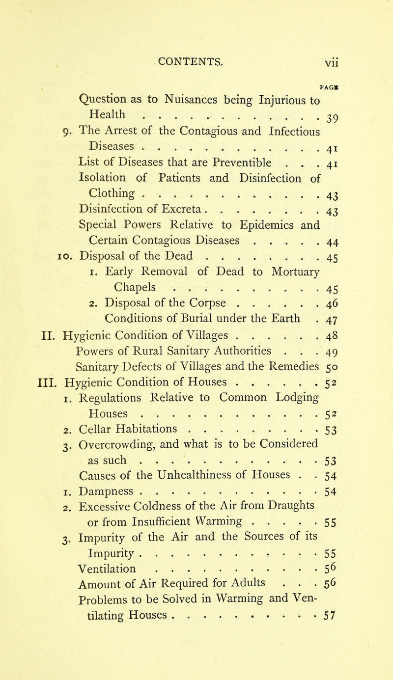 PAGE Question as to Nuisances being Injurious to Health .39 9. The Arrest of the Contagious and Infectious Diseases 41 List of Diseases that are Preventible . . .41 Isolation of Patients and Disinfection of Clothing 43 Disinfection of Excreta 43 Special Powers Relative to Epidemics and Certain Contagious Diseases 44 10. Disposal of the Dead .45 1. Early Removal of Dead to Mortuary Chapels 45 2. Disposal of the Corpse 46 Conditions of Burial under the Earth . 47 II. Hygienic Condition of Villages 48 Powers of Rural Sanitary Authorities ... 49 Sanitary Defects of Villages and the Remedies 50 HI. Hygienic Condition of Houses 52 1. Regulations Relative to Common Lodging Houses 52 2. Cellar Habitations 53 3. Overcrowding, and what is to be Considered as such 53 Causes of the Unhealthiness of Houses . . 54 1. Dampness 54 2. Excessive Coldness of the Air from Draughts or from Insufficient Warming 55 3. Impurity of the Air and the Sources of its Impurity 55 Ventilation 5^ Amount of Air Required for Adults . . .56 Problems to be Solved in Warming and Ven- tilating Houses 57