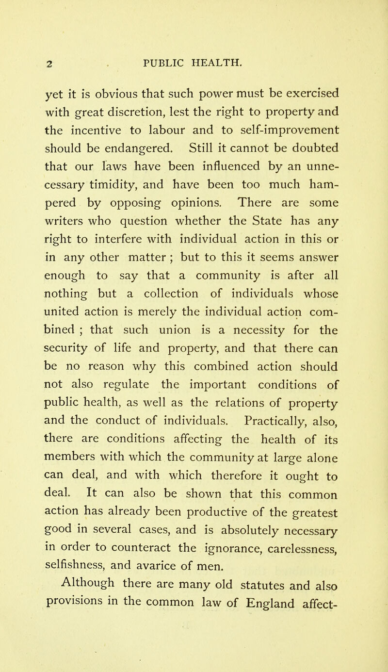 yet it is obvious that such power must be exercised with great discretion, lest the right to property and the incentive to labour and to self-improvement should be endangered. Still it cannot be doubted that our laws have been influenced by an unne- cessary timidity, and have been too much ham- pered by opposing opinions. There are some writers who question whether the State has any right to interfere with individual action in this or in any other matter ; but to this it seems answer enough to say that a community is after all nothing but a collection of individuals whose united action is merely the individual action com- bined ; that such union is a necessity for the security of life and property, and that there can be no reason why this combined action should not also regulate the important conditions of public health, as well as the relations of property and the conduct of individuals. Practically, also, there are conditions affecting the health of its members with which the community at large alone can deal, and with which therefore it ought to deal. It can also be shown that this common action has already been productive of the greatest good in several cases, and is absolutely necessary in order to counteract the ignorance, carelessness, selfishness, and avarice of men. Although there are many old statutes and also provisions in the common law of England affect-