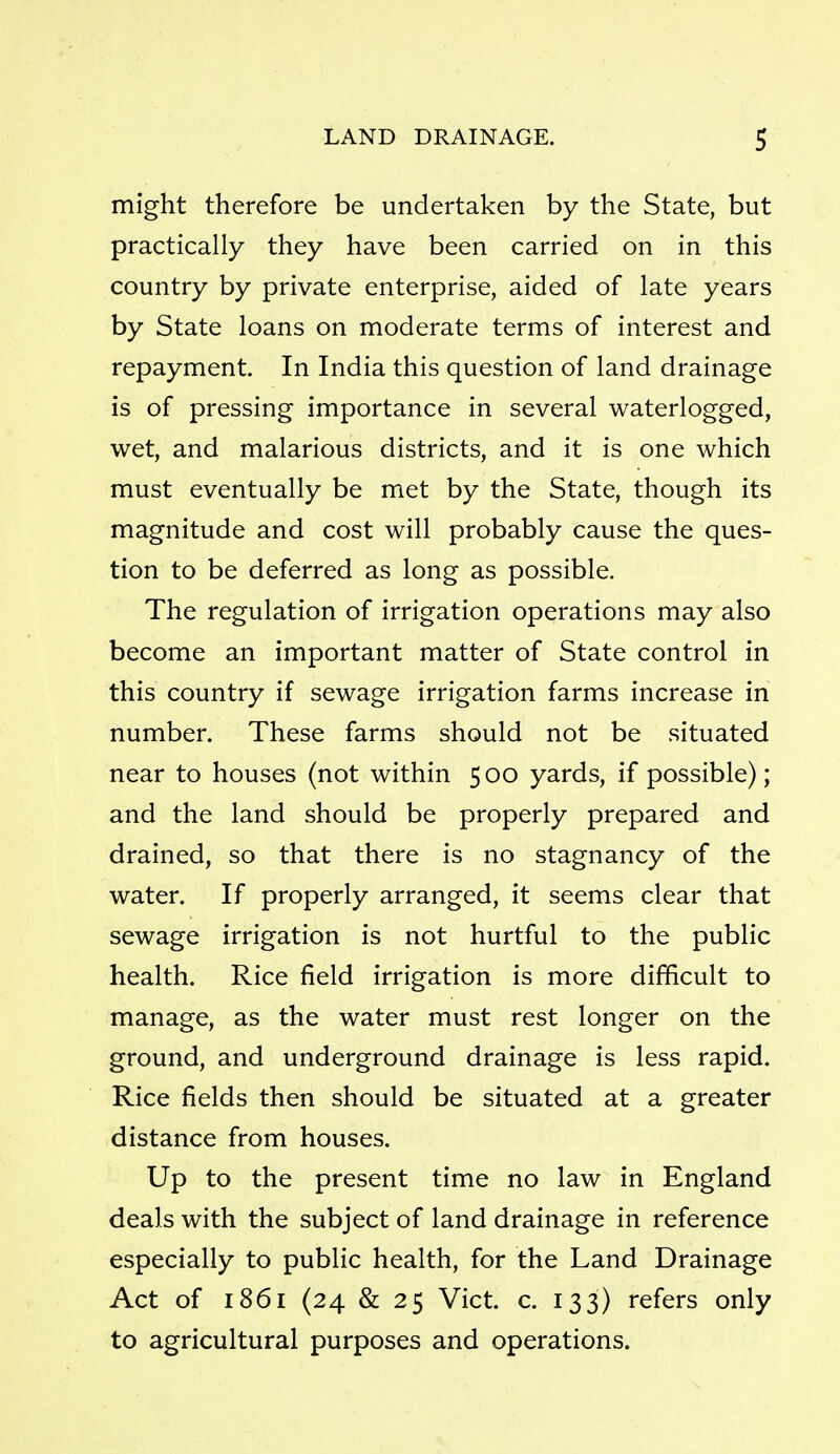 might therefore be undertaken by the State, but practically they have been carried on in this country by private enterprise, aided of late years by State loans on moderate terms of interest and repayment. In India this question of land drainage is of pressing importance in several waterlogged, wet, and malarious districts, and it is one which must eventually be met by the State, though its magnitude and cost will probably cause the ques- tion to be deferred as long as possible. The regulation of irrigation operations may also become an important matter of State control in this country if sewage irrigation farms increase in number. These farms should not be situated near to houses (not within 5 00 yards, if possible); and the land should be properly prepared and drained, so that there is no stagnancy of the water. If properly arranged, it seems clear that sewage irrigation is not hurtful to the public health. Rice field irrigation is more difficult to manage, as the water must rest longer on the ground, and underground drainage is less rapid. Rice fields then should be situated at a greater distance from houses. Up to the present time no law in England deals with the subject of land drainage in reference especially to public health, for the Land Drainage Act of 1861 (24 & 25 Vict. c. 133) refers only to agricultural purposes and operations.