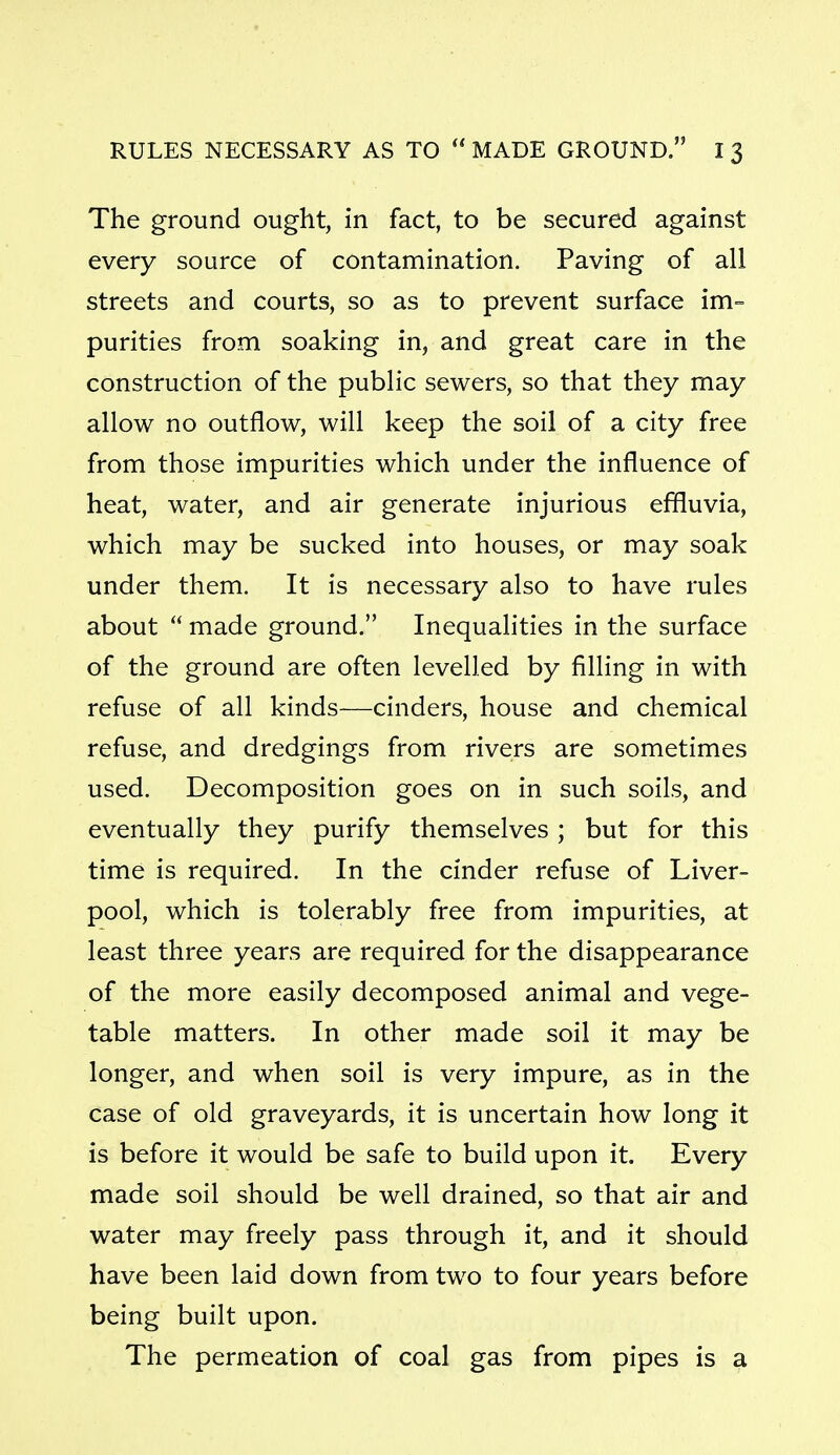 RULES NECESSARY AS TO  MADE GROUND. I 3 The ground ought, in fact, to be secured against every source of contamination. Paving of all streets and courts, so as to prevent surface im= purities from soaking in, and great care in the construction of the public sewers, so that they may allow no outflow, will keep the soil of a city free from those impurities which under the influence of heat, water, and air generate injurious effluvia, which may be sucked into houses, or may soak under them. It is necessary also to have rules about  made ground. Inequalities in the surface of the ground are often levelled by filling in with refuse of all kinds—cinders, house and chemical refuse, and dredgings from rivers are sometimes used. Decomposition goes on in such soils, and eventually they purify themselves ; but for this time is required. In the cinder refuse of Liver- pool, which is tolerably free from impurities, at least three years are required for the disappearance of the more easily decomposed animal and vege- table matters. In other made soil it may be longer, and when soil is very impure, as in the case of old graveyards, it is uncertain how long it is before it would be safe to build upon it. Every made soil should be well drained, so that air and water may freely pass through it, and it should have been laid down from two to four years before being built upon. The permeation of coal gas from pipes is a