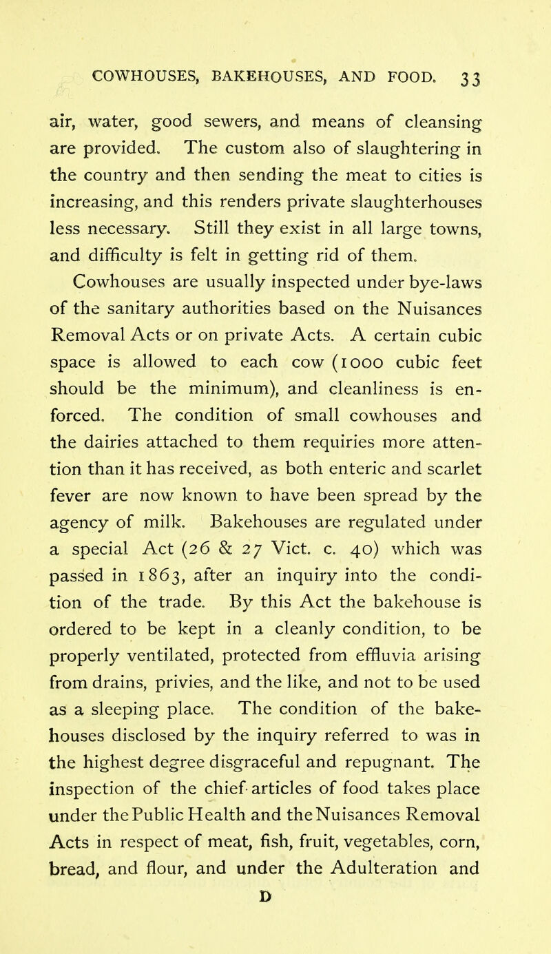 air, water, good sewers, and means of cleansing are provided. The custom also of slaughtering in the country and then sending the meat to cities is increasing, and this renders private slaughterhouses less necessary. Still they exist in all large towns, and difficulty is felt in getting rid of them. Cowhouses are usually inspected under bye-laws of the sanitary authorities based on the Nuisances Removal Acts or on private Acts. A certain cubic space is allowed to each cow (1000 cubic feet should be the minimum), and cleanliness is en- forced. The condition of small cowhouses and the dairies attached to them requiries more atten- tion than it has received, as both enteric and scarlet fever are now known to have been spread by the agency of milk. Bakehouses are regulated under a special Act (26 & 27 Vict. c. 40) which was passed in 1863, after an inquiry into the condi- tion of the trade. By this Act the bakehouse is ordered to be kept in a cleanly condition, to be properly ventilated, protected from effluvia arising from drains, privies, and the like, and not to be used as a sleeping place. The condition of the bake- houses disclosed by the inquiry referred to was in the highest degree disgraceful and repugnant. The inspection of the chief articles of food takes place under the Public Health and the Nuisances Removal Acts in respect of meat, fish, fruit, vegetables, corn, bread, and flour, and under the Adulteration and D