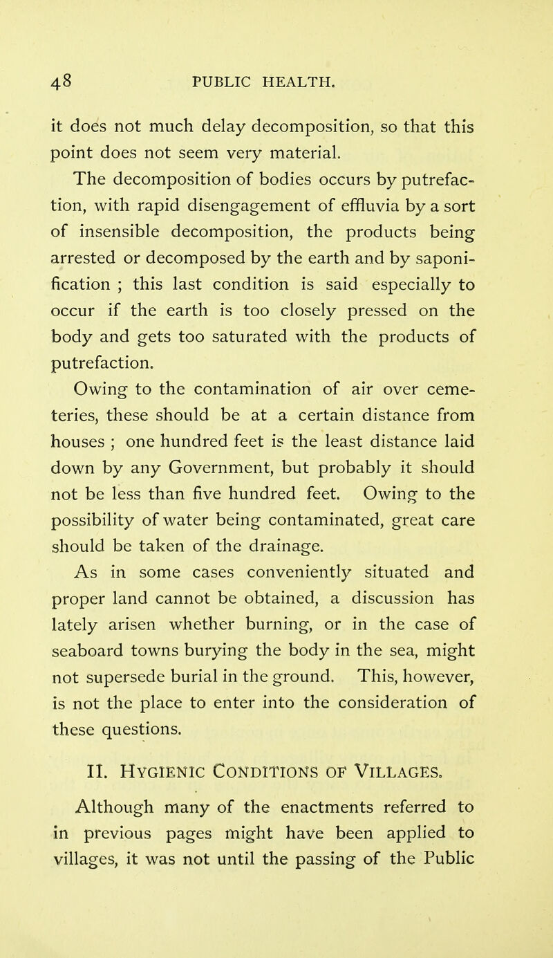 it does not much delay decomposition, so that this point does not seem very material. The decomposition of bodies occurs by putrefac- tion, with rapid disengagement of effluvia by a sort of insensible decomposition, the products being arrested or decomposed by the earth and by saponi- fication ; this last condition is said especially to occur if the earth is too closely pressed on the body and gets too saturated with the products of putrefaction. Owing to the contamination of air over ceme- teries, these should be at a certain distance from houses ; one hundred feet is the least distance laid down by any Government, but probably it should not be less than five hundred feet. Owing to the possibility of water being contaminated, great care should be taken of the drainage. As in some cases conveniently situated and proper land cannot be obtained, a discussion has lately arisen whether burning, or in the case of seaboard towns burying the body in the sea, might not supersede burial in the ground. This, however, is not the place to enter into the consideration of these questions. II. Hygienic Conditions of Villages, Although many of the enactments referred to in previous pages might have been applied to villages, it was not until the passing of the Public