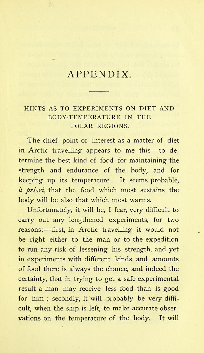 HINTS AS TO EXPERIMENTS ON DIET AND BODY-TEMPERATURE IN THE POLAR REGIONS. The chief point of interest as a matter of diet in Arctic travelling appears to me this—to de- termine the best kind of food for maintaining the strength and endurance of the body, and for keeping up its temperature. It seems probable, a priori, that the food which most sustains the body will be also that which most warms. Unfortunately, it will be, I fear, very difficult to carry out any lengthened experiments, for two reasons:—first, in Arctic travelling it would not be right either to the man or to the expedition to run any risk of lessening his strength, and yet in experiments with different kinds and amounts of food there is always the chance, and indeed the certainty, that in trying to get a safe experimental result a man may receive less food than is good for him ; secondly, it will probably be very diffi- cult, when the ship is left, to make accurate obser- vations on the temperature of the body. It will