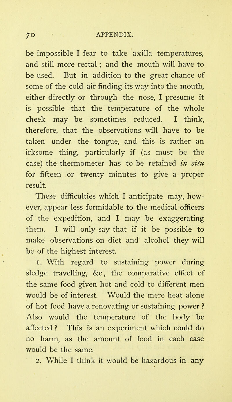 be impossible I fear to take axilla temperatures, and still more rectal; and the mouth will have to be used. But in addition to the great chance of some of the cold air finding its way into the mouth, either directly or through the nose, I presume it is possible that the temperature of the whole cheek may be sometimes reduced. I think, therefore, that the observations will have to be taken under the tongue, and this is rather an irksome thing, particularly if (as must be the case) the thermometer has to be retained in situ for fifteen or twenty minutes to give a proper result. These difficulties which I anticipate may, how- ever, appear less formidable to the medical officers of the expedition, and I may be exaggerating them. I will only say that if it be possible to make observations on diet and alcohol they will be of the highest interest. 1. With regard to sustaining power during sledge travelling, &c., the comparative effect of the same food given hot and cold to different men would be of interest. Would the mere heat alone of hot food have a renovating or sustaining power } Also would the temperature of the body be affected } This is an experiment which could do no harm, as the amount of food in each case would be the same. 2. While I think it would be hazardous in any