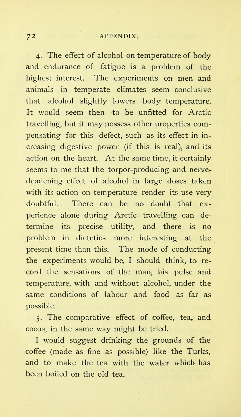 4. The effect of alcohol on temperature of body and endurance of fatigue is a problem of the highest interest. The experiments on men and animals in temperate climates seem conclusive that alcohol slightly lowers body temperature. It would seem then to be unfitted for Arctic travelling, but it may possess other properties com- pensating for this defect, such as its effect in in- creasing digestive power (if this is real), and its action on the heart. At the same time, it certainly seems to me that the torpor-producing and nerve- deadening effect of alcohol in large doses taken with its action on temperature render its use very doubtful. There can be no doubt that ex- perience alone during Arctic travelling can de- termine its precise utility, and there is no problem in dietetics more interesting at the present time than this. The mode of conducting the experiments would be, I should think, to re- cord the sensations of the man, his pulse and temperature, with and without alcohol, under the same conditions of labour and food as far as possible. 5. The comparative effect of coffee, tea, and cocoa, in the same way might be tried. I would suggest drinking the grounds of the coffee (made as fine as possible) like the Turks, and to make the tea with the water which has been boiled on the old tea.