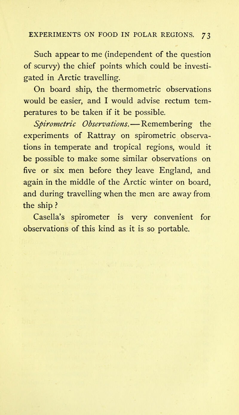 Such appear to me (independent of the question of scurvy) the chief points which could be investi- gated in Arctic travelling. On board ship, the thermometric observations would be easier, and I would advise rectum tem- peratures to be taken if it be possible. Spirometric Observations. — Remembering the experiments of Rattray on spirometric observa- tions in temperate and tropical regions, would it be possible to make some similar observations on five or six men before they leave England, and again in the middle of the Arctic winter on board, and during travelhng when the men are away from the ship } Casella's spirometer is very convenient for observations of this kind as it is so portable.