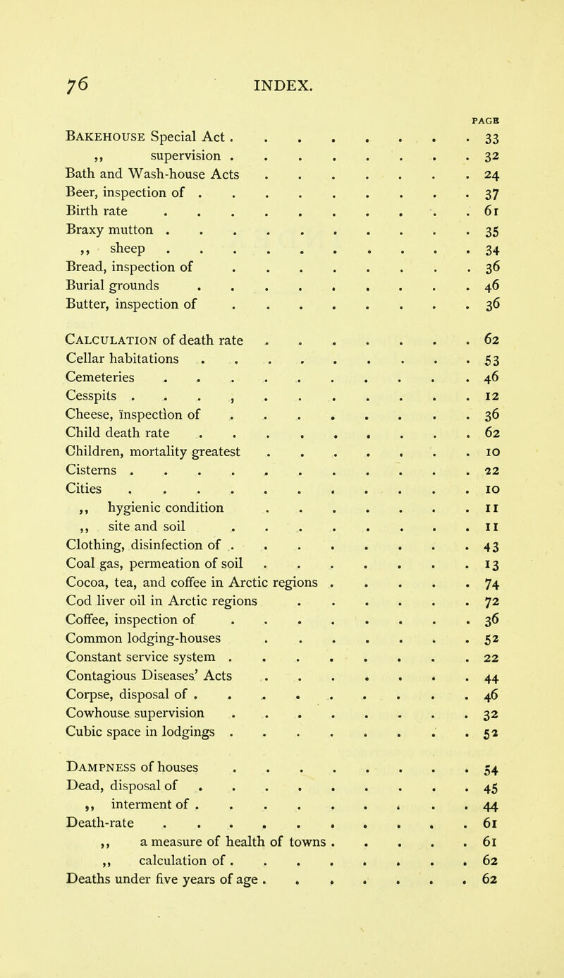 PAGE Bakehouse Special Act 33 supervision 32 Bath and Wash-house Acts 24 Beer, inspection of 37 Birth rate .61 Braxy mutton 35 „ sheep . . 34 Bread, inspection of 36 Burial grounds 46 Butter, inspection of 36 Calculation of death rate / 62 Cellar habitations 53 Cemeteries .46 Cesspits . . . , 12 Cheese, inspection of 36 Child death rate 62 Children, mortality greatest 10 Cisterns 22 Cities 10 hygienic condition II ,, site and soil . 11 Clothing, disinfection of 43 Coal gas, permeation of soil 13 Cocoa, tea, and coffee in Arctic regions 74 Cod liver oil in Arctic regions 72 Coffee, inspection of 36 Common lodging-houses 52 Constant service system 22 Contagious Diseases' Acts '44 Corpse, disposal of . . 46 Cowhouse supervision 32 Cubic space in lodgings • 52 Dampness of houses 54 Dead, disposal of 45 interment of 44 Death-rate 61 a measure of health of towns 61 ,, calculation of. . . . . , . .62 Deaths under five years of age 62