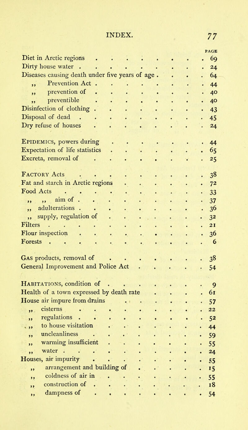 PAGE Diet in Arctic regions ........ 69 Dirty house water 24 Diseases causing death under five years of age . . . .64 Prevention Act ........ 44 ,, prevention of ........ 40 ,, preventible 40 Disinfection of clothing ........ 43 Disposal of dead ......... 45 Dry refuse of houses ........ 24 Epidemics, powers during ....... 44 Expectation of life statistics ....... 65 Excreta, removal of . . . . , . . . 25 Factory Acts , . .38 Fat and starch in Arctic regions 72 Food Acts 33 „ „ aim of 37 adulterations ........ .36 supply, regulation of . . ... • . • 32 Filters 21 Flour inspection 36 Forests 6 Gas products, removal of ....... 38 General Improvement and Police Act 54 Habitations, condition of 9 Health of a town expressed by death rate . . . .61 House air impure from drains . . . . . '57 cisterns ......... 22 regulations 52 . to house visitation ....... 44 uncleanliness ........ 59 warming insufficient . . . . . . '55 water . . . . . . . . . .24 Houses, air impurity 55 ,, arrangement and building of . . . . .15 ,, coldness of air in 55 construction of .18 dampness of 54