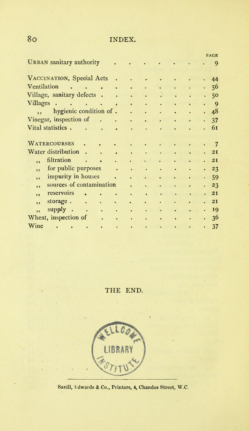 PAGE Urban sanitary authority ....... 9 Vaccination, Special Acts ....... 44 Ventilation 56 Village, sanitary defects ........ 50 Villages -9 ,, hygienic condition of 48 Vinegar, inspection of . . , . . . . '37 Vital statistics 61 Watercourses 7 Water distribution 21 ,, filtration 21 ,, for public purposes 23 5, impurity in houses ....... 59 ,, sources of contamination ...... 23 ,, reservoirs 21 storage 21 ,, supply 19 Wheat, inspection of . 36 Wine 37 THE END.