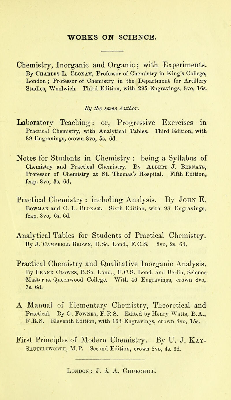 Chemistry^ Inorganic and Organic; with Experiments. By Charles L. Bloxam, Professor of Chemistry in King's College, London ; Professor of Chemistry in the Department for Artillery Studies, Woolwich. Third Edition, with 295 Engravings, 8vo, I63. By the same Author. Laboratory Teaching: or, Progressive Exercises in Practical Chemistry, with Analytical Tables. Third Edition, with 89 Engravings, crown 8vo, 5s. 6d. Notes for Students in Chemistry : being a Syllabus of Chemistry and Practical Chemistry. By Albert J. Bernats, Professor of Chemistry at St. Thomas's Hospital. Fifth Edition, fcap. 8vo, 3s. 6d. Practical Chemistry : including Analysis. By John E. Bowman and C. L. Bloxam. Sixth Edition, with 98 Engravings, fcap. 8vo, 6s. 6d. Analytical Tables for Students of Practical Chemistry. By J. Campbell Brown, D.Sc. Lond., F.C.S. 8vo, 2s. 6d. Practical Chemistry and Qualitative Inorganic Analysis. By Frank Clowes, B.Sc. Lond., F.C.S. Lond. and Berlin, Science Master at Queenwood College. With 46 Engravings, crown 8vo, 7s. 6d. A Manual of Elementary Chemistry, Theoretical and Practical. By G. Fownes, F.R.S. Edited by Henry Watts, B.A., F.R.S. Eleventh Edition, with 163 Engravings, crown 8vo, 15s. First Principles of Modern Chemistry. By U. J. Kay- Shuttleworth, M.P. Second Edition, crown 8vo, 4s. 6d.