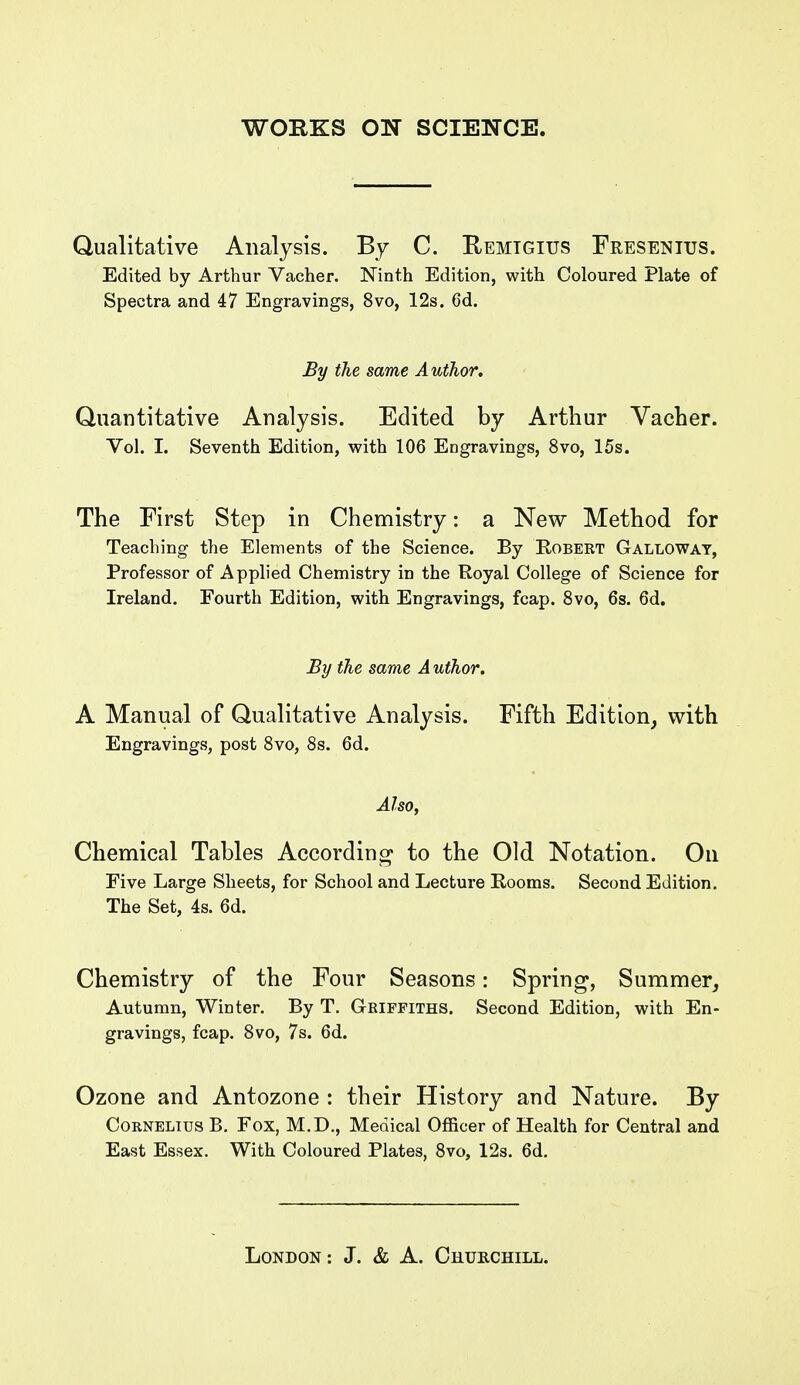 Qualitative Analysis. By C. Remtgius Fresentus. Edited by Arthur Vacher. Ninth Edition, with Coloured Plate of Spectra and 47 Engravings, 8vo, 12s. 6d. By the same Author. Quantitative Analysis. Edited by Arthur Vacher. Vol. I. Seventh Edition, with 106 Engravings, 8vo, 15s. The First Step in Chemistry: a New Method for Teaching the Elements of the Science. By Robekt Galloway, Professor of Applied Chemistry in the Royal College of Science for Ireland. Fourth Edition, with Engravings, fcap. 8vo, 6s. 6d. By the same Author. A Manual of Qualitative Analysis. Fifth Edition^ with Engravings, post Svo, 8s. 6d. Also, Chemical Tables According to the Old Notation. On Five Large Sheets, for School and Lecture Rooms. Second Edition. The Set, 4s. 6d. Chemistry of the Four Seasons: Spring, Summer, Autumn, Winter. By T. Griffiths. Second Edition, with En- gravings, fcap. 8vo, 7s. 6d. Ozone and Antozone : their History and Nature. By Cornelius B, Fox, M.D., Medical Officer of Health for Central and East Essex. With Coloured Plates, 8vo, 12s. 6d.