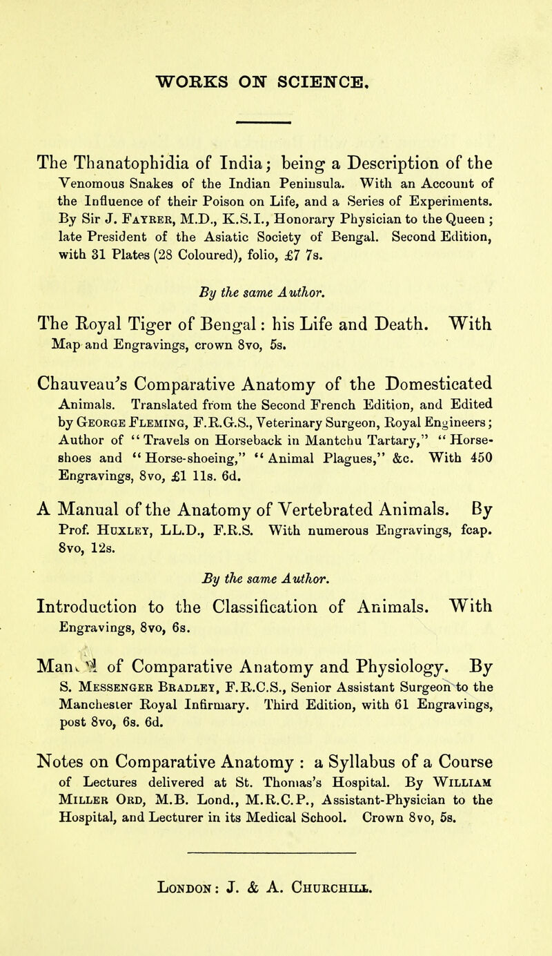 The Thanatophidia of India; being a Description of the Venomous Snakes of the Indian Peninsula. With an Account of the Influence of their Poison on Life, and a Series of Experiments. By Sir J. Fatrer, M.D., K.S.I., Honorary Physician to the Queen ; late President of the Asiatic Society of Bengal. Second Edition, with 31 Plates (28 Coloured), folio, £7 7s. By the same Author. The Eoyal Tiger of Bengal: his Life and Death. With Map and Engravings, crown 8vo, 5s. Chauveau^s Comparative Anatomy of the Domesticated Animals. Translated from the Second French Edition, and Edited by George Fleming, F.KG.S., Veterinary Surgeon, Royal Engineers; Author of Travels on Horseback in Mantchu Tartary,  Horse- shoes and  Horse-shoeing,  Animal Plagues, &c. With 450 Engravings, Svo, £1 lis. 6d. A Manual of the Anatomy of Yertebrated Animals. By Prof. Huxley, LL.D., F.R.S. With numerous Engravings, fcap. Svo, 12s. By the same Author. Introduction to the Classification of Animals. With Engravings, Svo, 6s. Mauv of Comparative Anatomy and Physiology. By S. Messenger Bradley, F.R.C.S., Senior Assistant Surgeon to the Manchester Koyal Infirmary. Third Edition, with 61 Engravings, post Svo, 6s. 6d. Notes on Comparative Anatomy : a Syllabus of a Course of Lectures delivered at St. Thomas's Hospital. By William Miller Ord, M.B. Lond., M.R.C.P., Assistant-Physician to the Hospital, and Lecturer in its Medical School. Crown Svo, 5s.