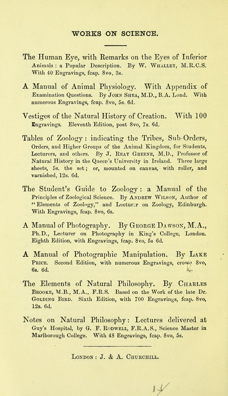 The Human Eye, with Remarks on the Eyes of Inferior Animals : a Popular Description. By W. Whallet, M.R.C.S. With 40 Engravings, fcap. 8vo, 3s. A Manual of Animal Physioloo^y. With Appendix of Examination Questions. By John Shea, M.D., B.A. Lond. With numerous Engravings, fcap. 8vo, 5s. 6d. Vestiges of the Natural History of Creation. With 100 Engravings. Eleventh Edition, post 8vo, 7s. 6d. Tables of Zoology: indicating the Tribes, Sub-Orders, Orders, and Higher Groups of the Animal Kingdom, for Students, Lecturers, and others. By J. Beat Greene, M.U., Professor of Natural History in the Queen's University in Ireland. Three large sheets, 5s. the set; or, mounted on canvas, with roller, and varnished, 12s. 6d. The student's Guide to Zoology: a Manual of the Principles of Zoological Science. By Andrew Wilson, Author of *' Elements of Zoology, and Lecturer on Zoology, Edinburgh. With Engravings, fcap. Svo, 6s. A Manual of Photography. By George Da wson, M.A., Ph.D., Lecturer on Photography in King's College, London. Eighth Edition, with Engravings, fcap. Svo, 5s 6d. A Manual of Photographic Manipulation. By Lake Price. Second Edition, with numerous Engravings, cro^?-^ Svo, The Elements of Natural Philosophy. By Charles Brooke, M.B., M.A., F.R.S. Based on the Work of the late Dr. GOLDiNG Bird. Sixth Edition, with 700 Engravings, fcap. Svo, Notes on Natural Philosophy: Lectures delivered at Guy's Hospital, by Gr. F, Rodwell, F.R.A.S., Science Master in Marlborough College. With 48 Engravings, fcap. Svo, 5s. 6s. 6d. 12s. 6d.