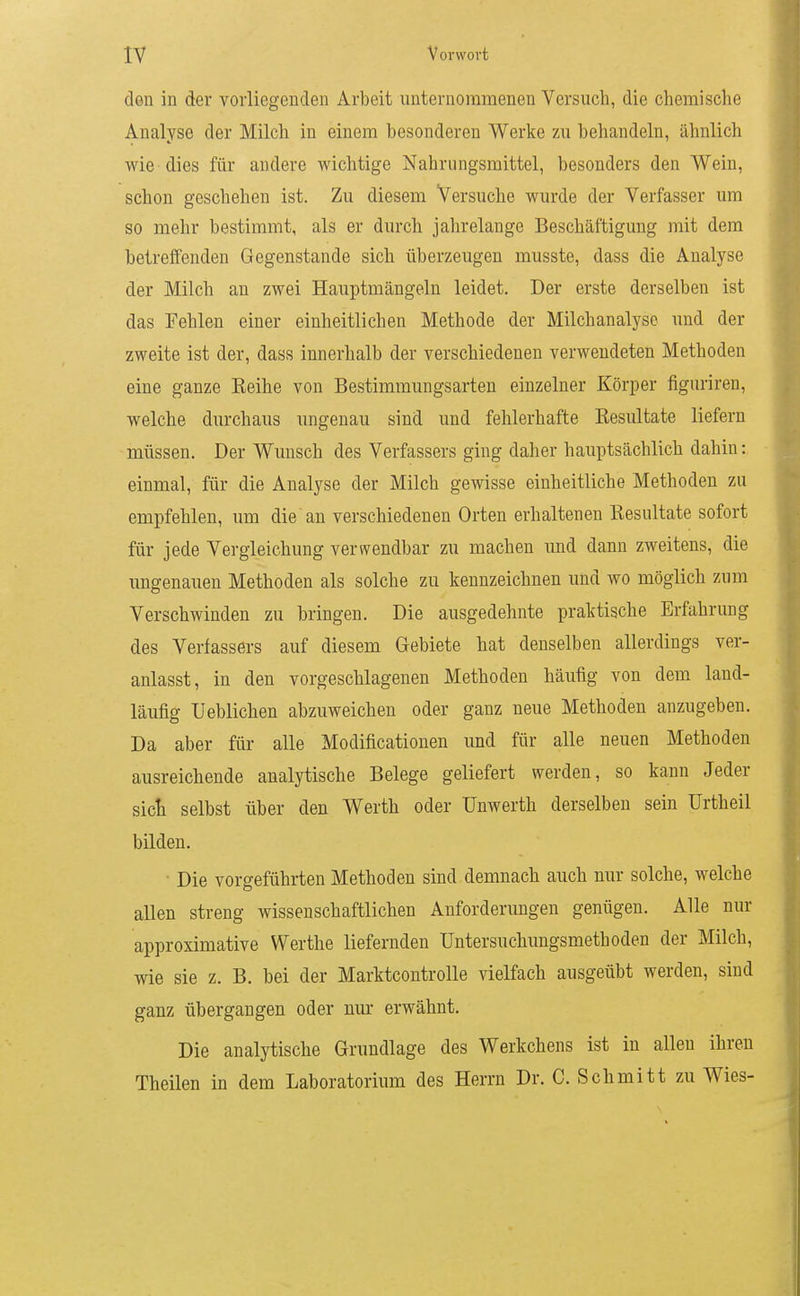 den in der vorliegenden Arbeit unternommenen Versuch, die chemische Analyse der Milch in einem besonderen Werke zu behandeln, ähnlich wie dies für andere wichtige Nahrungsmittel, besonders den Wein, schon geschehen ist. Zu diesem Versuche wurde der Verfasser um so mehr bestimmt, als er durch jahrelange Beschäftigung mit dem betreffenden Gegenstande sich überzeugen musste, dass die Analyse der Milch an zwei Hauptmängeln leidet. Der erste derselben ist das Fehle-n einer einheitlichen Methode der Milchanalyse und der zweite ist der, dass innerhalb der verschiedenen verwendeten Methoden eine ganze Keihe von Bestimmungsarten einzelner Körper figuriren, welche durchaus ungenau sind und fehlerhafte Resultate liefern müssen. Der Wunsch des Verfassers ging daher hauptsächlich dahin: einmal, für die Analyse der Milch gewisse einheitliche Methoden zu empfehlen, um die an verschiedenen Orten erhaltenen Resultate sofort für jede Vergleichung verwendbar zu machen und dann zweitens, die ungenauen Methoden als solche zu kennzeichnen und wo möglich zum Verschwinden zu bringen. Die ausgedehnte praktische Erfahrung des Verfassers auf diesem Gebiete hat denselben allerdings ver- anlasst, in den vorgeschlagenen Methoden häufig von dem land- läufig lieblichen abzuweichen oder ganz neue Methoden anzugeben. Da aber für alle Modificationen und für alle neuen Methoden ausreichende analytische Belege geliefert werden, so kann Jeder sict selbst über den Werth oder Unwerth derselben sein Urtheil bilden. • Die vorgeführten Methoden sind demnach auch nur solche, welche allen streng wissenschaftlichen Anforderungen genügen. Alle nur approximative Werthe liefernden Untersuchungsmethoden der Milch, wie sie z. B. bei der Marktcontrolle vielfach ausgeübt werden, sind ganz übergangen oder nur erwähnt. Die analytische Grundlage des Werkchens ist in allen ihren Theilen in dem Laboratorium des Herrn Dr. C. Schmitt zu Wies-