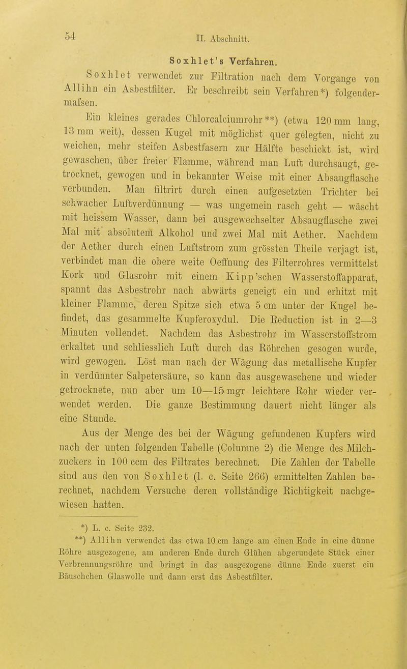 Soxhlet's Verfahren. Soxhlet verwendet zur Tiltration nach dem Vorgange von Allihn ein Asbestfilter. Er beschreibt sein Verfahren*) folgender- mafsen. Ein kleines gerades Chlorcaleiumrohr **) (etwa 120 mm laug, 13 mm weit), dessen Kugel mit möglichst quer gelegten, nicht zu weichen, mehr steifen Asbestfasern zur Hälfte bescliickt ist, wird gewaschen, über freier Flamme, während mau Luft durchsaugt, ge- trocknet, gewogen und in bekannter Weise mit einer Absaugflasche verbunden. Man filtrirt durch einen aufgesetzten Trichter bei schwacher Luftverdünnung — was ungemein rasch geht — wäscht mit heissem Wasser, dann bei ausgewechselter Absaugflasche zwei Mal mit absolutem Alkohol und zwei Mal mit Aether. Nachdem der Aether durch einen Luftstrom zum grössten Theile verjagt ist, verbindet man die obere weite Oefluung des Filterrohres vermittelst Kork und Glasrohr mit einem Kipp'sehen Wasserstoffapparat, spannt das Asbestrohr nach abwärts geneigt ein und erhitzt mit kleiner Flamme, deren Spitze sich etwa 5 cm unter der Kugel be- findet, das gesammelte Kupferoxydul. Die Keduction ist in 2—3 Minuten vollendet. Nachdem das Asbestrohr im Wasserstoffstrom erkaltet imd schliesslich Luft durch das Röhrchen gesogen wurde, wird gewogen. Löst man nach der Wägung das metallische Kupfer in verdünnter Salpetersäure, so kann das ausgewaschene imd wieder getrocknete, mm aber um 10—lömgr leichtere Rohr wieder ver- wendet werden. Die ganze Bestimmung dauert nicht länger als eine Stunde. Aus der Menge des bei der Wägung gefundenen Kupfers wird nach der unten folgenden Tabelle (Columne 2) die Menge des Milch- zuckers in 100 ccm des Filtrates berechnet. Die Zahlen der Tabelle sind aus den von Soxhlet (1. c. Seite 266) ermittelten Zahlen be- rechnet, nachdem Versuche deren vollständige Richtigkeit nachge- wiesen hatten. *) L. c. Seite 232. **) AlliIm verwendet das etwa 10 cm lange am einen Ende in eine dünne Köhro ausg-ezogene, am anderen Ende durch Glühen abgerundete Stück einer Verbrennung.sröhre und bringt in das ausgezogene dünne Ende zuerst ein Biiuschchen Glaswolle und dann erst das Asbestfilter.
