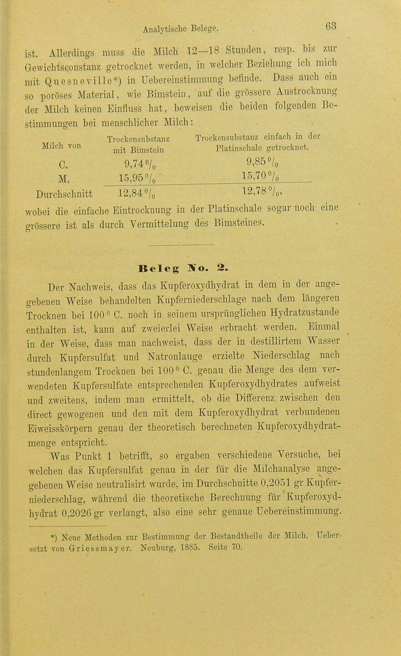 ist. Allerdings muss die Milcli 12-18 Stunden, resp. bis zur Gewichtsconstanz getrocknet werden, in welcher Beziehung ich mich mit Quesneville*) in Uebereinstimranng befinde. Dass auch ein so poröses Material, wie Elmstein, auf die grössere Austrocknung der Milch keinen Einfluss hat, beweisen die beiden folgenden Be- stimmungen bei menschlicher Milch: Trockensuhstanz Trockensubstanz einfach in der Milch von ^^^.^ Bimsteiu Platinschale getrocknet. c. 9,740/0 9,850/0 M. 15,95 /q- 15,70o/o Durchschnitt 12,84 /o 12778 «/o, wobei die einfache Eintrocknung in der Platinschale sogar noch eine grössere ist als durch Vermittelung des Bimsteines. Beleg ÄTo. 2. Der Nachweis, dass das Kupferoxydhydrat in dem in der ange- gebenen Weise behandelten Kupferniederschlage nach dem längeren Trocknen bei 100 C. noch in seinem ursprünglichen Hydratzustande enthalten ist, kann auf zweierlei Weise erbracht werden. Einmal in der Weise, dass man nachweist, dass der in destillirtem Wasser durch Kupfersulfat und Natronlauge erzielte Niederschlag nach stimdenlangem Trocknen bei 100« C. genau die Menge des dem ver- wendeten Kupfersulfate entsprechenden Kupferoxydhydrates aufweist und zweitens, indem man ermittelt, ob die Differenz zwischen den direct gewogenen und den mit dem Kupferoxydhydrat verbundenen Eiweisskörpern genau der theoretisch berechneten Kupferoxydhydrat- menge entspricht. Was Punkt 1 betrifft, so ergaben verschiedene Versuche, bei welchen das Kupfersulfat genau in der für die Milchanalyse ange- gebenen Weise neutralisirt wurde, im Durchschnitte 0,2051 gr Kupfer- niederschlag, während die theoretische Berechnung für' Kupferoxyd- hydrat 0,2026 gr verlangt, also eine sehr genaue Uebereinstimmung. *) Neue Methoden zur Bestimmung der Bestandtheile der Milch. Ueher- setzt von Griessmayer. Neuburg, 1885. Seite 70.
