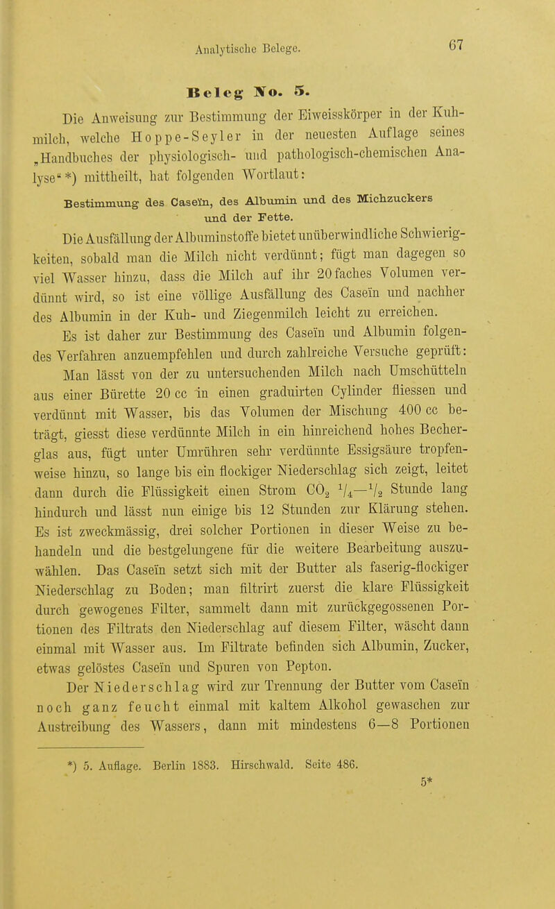 Beleg Wo. 5. Die Anweisung zur Bestimmung der Eiweisskörper in der Kuh- milch, welche Hoppe-Seyler in der neuesten Auflage seines „Handbuches der physiologisch- und pathologisch-chemischen Ana- lyse*) mittheilt, hat folgenden Wortlaut: Bestimmung des Caseto, des Albumin und des Michzuckers und der Fette. Die Ausfällung der Albuminstoffe bietet unüberwindliche Schwierig- keiten, sobald man die Milch nicht verdünnt; fügt man dagegen so viel Wasser hinzu, dass die Milch auf ihr 20faches Volumen ver- dünnt wird, so ist eine völlige Ausfällung des Casein und nachher des Albumin in der Kuh- und Ziegenmilch leicht zu erreichen. Es ist daher zur Bestimmung des Casein und Albumin folgen- des Verfahren anzuempfehlen und durch zahlreiche Versuche geprüft: Man lässt von der zu untersuchenden Milch nach ümschütteln aus einer Bürette 20 cc in einen graduirten Cylinder fliessen und verdünnt mit Wasser, bis das Volumen der Mischung 400 cc be- trägt, giesst diese verdünnte Milch in ein hinreichend hohes Becher- glas aus, fügt unter Umrühren sehr verdünnte Essigsäure tropfen- weise hinzu, so lange bis ein flockiger Niederschlag sich zeigt, leitet dann durch die Flüssigkeit einen Strom CO2 V4—V2 Stunde lang hindurch und lässt nun einige bis 12 Stunden zur Klärung stehen. Es ist zweckmässig, drei solcher Portionen in dieser Weise zu be- handeln und die bestgelungene für die weitere Bearbeitung auszu- wählen. Das Casein setzt sich mit der Butter als faserig-flockiger Niederschlag zu Boden; man filtrirt zuerst die klare Flüssigkeit durch gewogenes Filter, sammelt dann mit zurückgegossenen Por- tionen des Filtrats den Niederschlag auf diesem Filter, wäscht dann einmal mit Wasser aus. Im Filtrate befinden sich Albumin, Zucker, etwas gelöstes Casein und Spuren von Pepton. Der Niederschlag wird zur Trennung der Butter vom Casein noch ganz feucht einmal mit kaltem Alkohol gewaschen zur Austreibung des Wassers, dann mit mindestens 6—8 Portionen *) 5. Auflage. Berlin 1883. Hirschwald. Seite 486. 5*