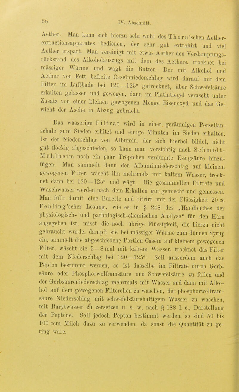öS Aetlier. Man kann sich hierzu sehr wohl des Thorn'sehen Aether- extractionsapparates bedienen, der sehr gut extrabirt und viel Aether erspart. Man vereinigt mit etwas Aether den Verdarapfungs- rückstand des Alkoholauszugs mit dem des Aethers, trocknet bei massiger Wärme und wägt die Butter. Der mit Alkoliol und Aether von Fett befreite Caseinniederschlag wird darauf mit dem Filter im Luftbade bei 120-125° getrocknet, über Schwefelsäure erkalten gelassen und gewogen, dann im Platintiegel verascht unter Zusatz von einer kleinen gewogenen Menge Eisenoxyd und das Ge- wicht der Asche in Abzug gebracht. Das wässerige F11 trat wird in einer geräumigen Porzellan- schale zum Sieden erhitzt und einige Minuten im Sieden erhalten. Ist der Niederschlag von Albumin, der sich hierbei bildet, nicht gut flockig abgeschieden, so kann man vorsichtig nach Schmidt- Mühlheim noch ein paar Tröpfchen verdünnte Essigsäure hinzu- fügen. Mau sammelt dann den Albuminniedersehlag auf kleinem gewogenen Filter, wäscht ihn mehrmals mit kaltem Wasser, trock- net dann bei 120—125° und wägt. Die gesammelten Filtrate und Waschwasser werden nach dem Erkalten gut gemischt und gemessen. Man füllt damit eine Bürette und titrirt mit der Flüssigkeit 20 cc Fehling'scher Lösung, wie es in § 248 des „Handbuches der physiologisch- und pathologisch-chemischen Analyse für den Harn angegeben ist, misst die noch übrige Flüssigkeit, die hierzu nicht gebraucht wurde, dampft sie bei mässiger Wärme zum dünnen Syrup ein, sammelt die abgeschiedene Portion Casein auf kleinem gewogenen Filter, wäscht sie 5-8 mal mit kaltem Wasser, trocknet das Filter mit dem Niederschlag bei 120—125°. Soll ausserdem auch das Pepton bestimmt werden, so ist dasselbe im Filtrate durch Gerb- säure oder Phosphorwolframsäure und Schwefelsäure zu fällen und der Gerbsäureniederschlag mehrmals mit Wasser und dann mit Alko- hol auf dem gewogenen Filterchen zu waschen, der phosphorwolfram- saure Niederschlag mit schwefelsäurehaltigem Wasser zu waschen, mit Barytwasser £i zersetzen u. s. w, nach § 188 1. c, Darstellung der Peptone. Soll jedoch Pepton bestimmt werden, so sind 50 bis 100 ccm Milch dazu zu verwenden, da sonst die Quantität zu ge- ring wäre.