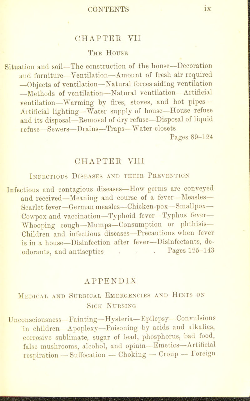 CHAPTER VII The House Situation and soil—The construction of the house—Decoration and furniture—Ventilation—Amount of fresh air required —Objects of ventilation—Natural forces aiding ventilation —Methods of ventilation—Natural ventilation—Artificial ventilation—Warming by fires, stoves, and hot pipes- Artificial lighting—Water supply of house—House refuse and its disposal—Removal of dry refuse—Disposal of liquid refuse—Sewers—Drains—Traps—Water-closets Pages 89-124 CHAPTER VIII Infectious Diseases and their Prevention Infectious and contagious diseases—How germs are conveyed and received—Meaning and course of a fever—Measles- Scarlet fever—German measles—Chicken-pox—Smallpox— Cowpox and vaccination—Typhoid fever—Typhus fever- Whooping cough—Mumps—Consumption or phthisis— Children and infectious diseases—Precautions when fever is in a house—Disinfection after fever—Disinfectants, de- odorants, and antiseptics . . . Pages 125-143 APPENDIX Medical and Surgical Emergencies and Hints on Sick Nursing Unconsciousness—Fainting—Hysteria—Epilepsy—Convulsions in children—Apoplexy—Poisoning by acids and alkalies, corrosive sublimate, sugar of lead, phosphorus, bad food, false mushrooms, alcohol, and opium—Emetics—Artificial respiration — Suffocation — Choking — Croup — Foreign