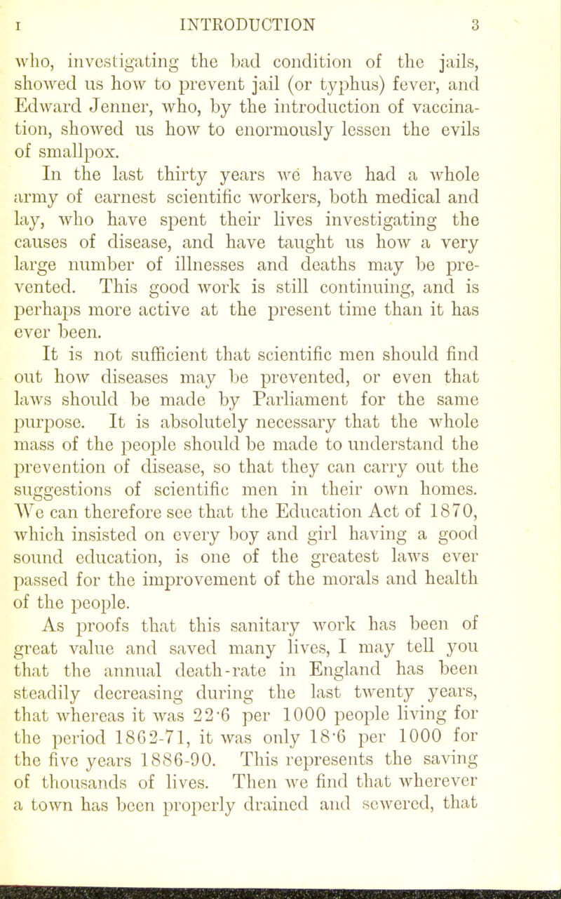 who, investigating the bad condition of the jails, showed us how to prevent jail (or typhus) fever, and Edward Jenner, who, by the introduction of vaccina- tion, showed us how to enormously lessen the evils of smallpox. In the last thirty years we have had a whole army of earnest scientific workers, both medical and lay, who have spent their lives investigating the causes of disease, and have taught us how a very large number of illnesses and deaths may be pre- vented. This good work is still continuing, and is perhaps more active at the present time than it has ever been. It is not sufficient that scientific men should find out how diseases may be prevented, or even that laws should be made by Parliament for the same purpose. It is absolutely necessary that the whole mass of the people should be made to understand the prevention of disease, so that they can carry out the suggestions of scientific men in their own homes. We can therefore see that the Education Act of 1870, which insisted on every boy and girl having a good sound education, is one of the greatest laws ever passed for the improvement of the morals and health of the people. As proofs that this sanitary work has been of great value and saved many lives, I may tell you that the annual death-rate in England has been steadily decreasing during the last twenty years, that whereas it was 22 6 per 1000 people living for the period 1862-71, it was only 18'6 per 1000 for the five years 1886-90. This represents the saving of thousands of lives. Then we find that wherever a town has been properly drained and sewered, that