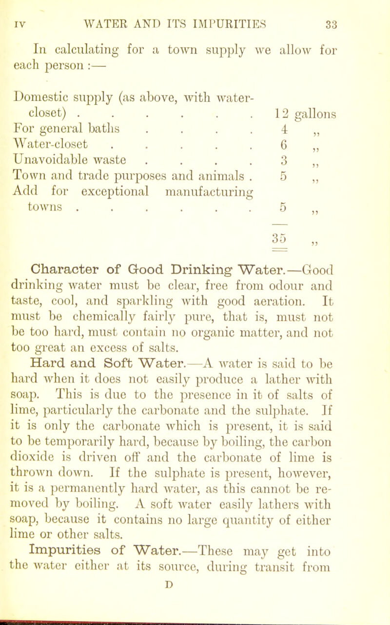 In calculating for a town supply we allow for each person :— Domestic supply (as above, with water- closet) ...... 12 gallons For general baths .... 4 Water-closet ..... 6 Unavoidable waste .... 3 Town and trade purposes and animals . 5 „ Add for exceptional manufacturing towns ...... 5 „ 35 „ Character of G-ood Drinking Water.—Good drinking water must be clear, free from odour and taste, cool, and sparkling with good aeration. It must be chemically fairly pure, that is, must not be too hard, must contain no organic matter, and not too great an excess of salts. Hard, and Soft Water.—A water is said to be hard when it does not easily produce a lather with soap. This is due to the presence in it of salts of lime, particularly the carbonate and the sulphate. If it is only the carbonate which is present, it is said to be temporarily hard, because by boiling, the carbon dioxide is driven off and the carbonate of lime is thrown down. If the sulphate is present, however, it is a permanently hard water, as this cannot be re- moved by boiling. A soft water easily lathers with soap, because it contains no large quantity of either lime or other salts. Impurities of Water.—These may get into the water either at its source, during transit from D