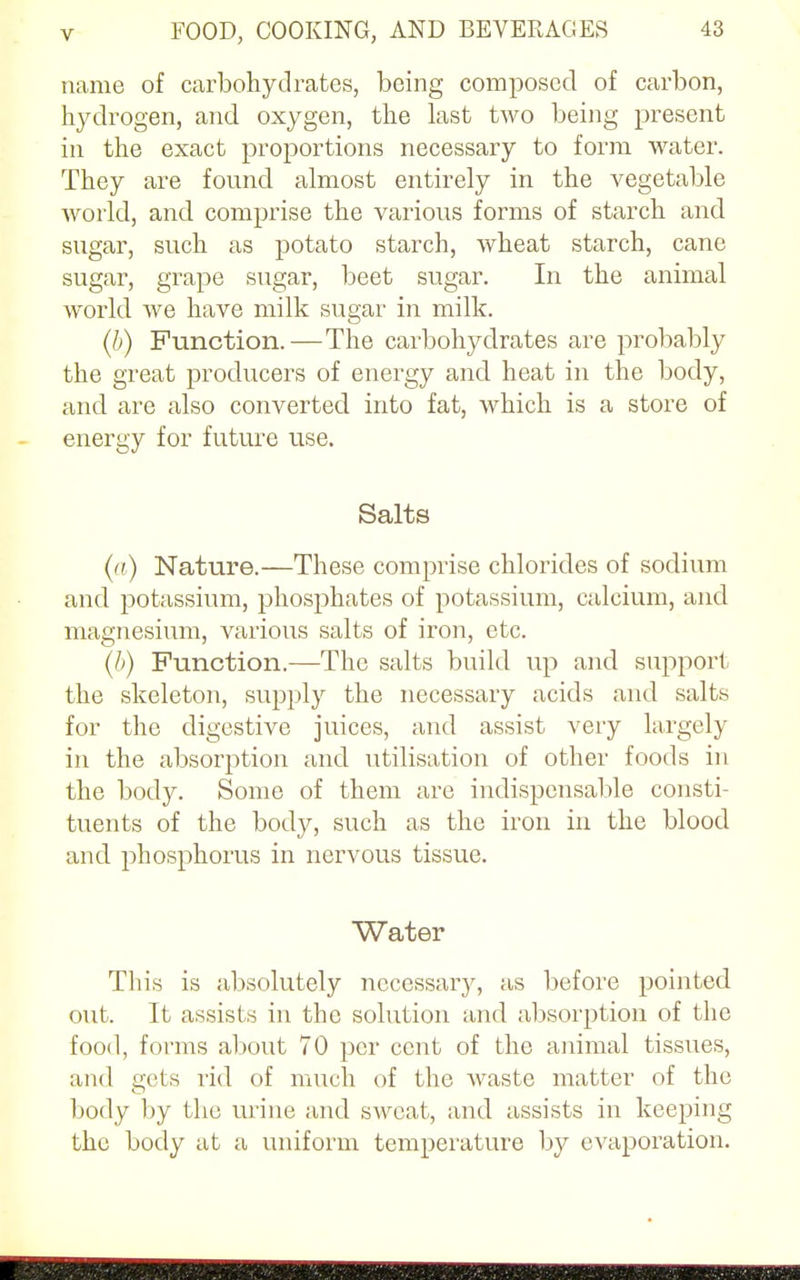 name of carbohydrates, being composed of carbon, hydrogen, and oxygen, the last two being present in the exact proportions necessary to form water. They are found almost entirely in the vegetable world, and comprise the various forms of starch and sugar, such as potato starch, wheat starch, cane sugar, grape sugar, beet sugar. In the animal world we have milk sugar in milk. (b) Function.—The carbohydrates are probably the great producers of energy and heat in the body, and are also converted into fat, which is a store of energy for future use. Salts (a) Nature.—These comprise chlorides of sodium and potassium, phosphates of potassium, calcium, and magnesium, various salts of iron, etc. (b) Function.—The salts build up and support the skeleton, supply the necessary acids and salts for the digestive juices, and assist very largely in the absorption and utilisation of other foods in the body. Some of them are indispensable consti- tuents of the body, such as the iron in the blood and phosphorus in nervous tissue. Water This is absolutely necessary, as before pointed out. It assists in the solution and absorption of the food, forms about 70 per cent of the animal tissues, and gets rid of much of the waste matter of the body by the urine and sweat, and assists in keeping the body at a uniform temperature by evaporation.