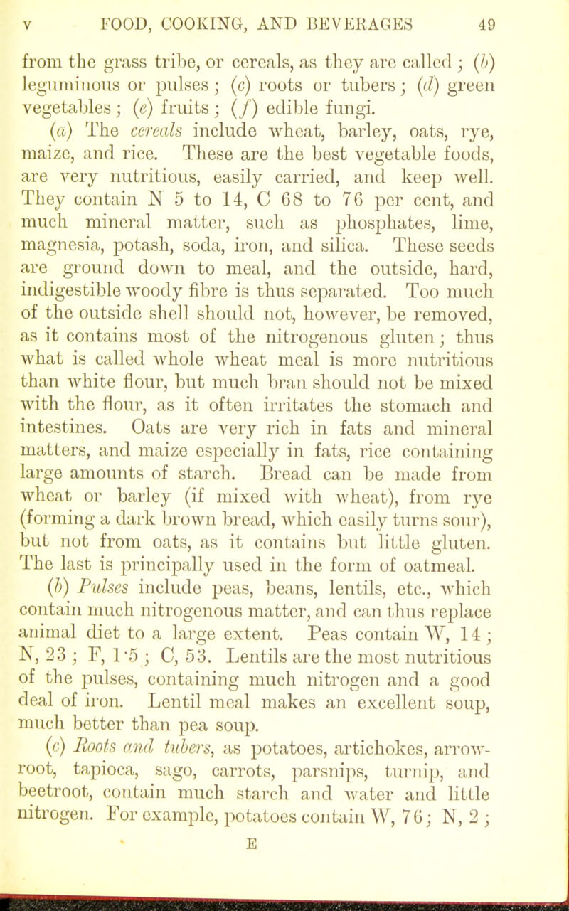 from the grass tribe, or cereals, as they are called ; (b) leguminous or pulses; (c) roots or tubers; (d) green vegetables ; (e) fruits ; (/) edible fungi. (a) The cereals include wheat, barley, oats, rye, maize, and rice. These are the best vegetable foods, are very nutritious, easily carried, and keep well. They contain N 5 to 14, C 68 to 76 per cent, and much mineral matter, such as phosphates, lime, magnesia, potash, soda, iron, and silica. These seeds are ground down to meal, and the outside, hard, indigestible woody fibre is thus separated. Too much of the outside shell should not, however, be removed, as it contains most of the nitrogenous gluten; thus what is called whole wheat meal is more nutritious than white flour, but much bran should not be mixed with the flour, as it often irritates the stomach and intestines. Oats are very rich in fats and mineral matters, and maize especially in fats, rice containing large amounts of starch. Bread can be made from wheat or barley (if mixed with wheat), from rye (forming a dark brown bread, which easily turns sour), but not from oats, as it contains but little gluten. The last is principally used in the form of oatmeal. (b) Pulses include peas, beans, lentils, etc., which contain much nitrogenous matter, and can thus replace animal diet to a large extent. Peas contain W, 14; N, 23 ; F, 1*5 ; C, 53. Lentils are the most nutritious of the pulses, containing much nitrogen and a good deal of iron. Lentil meal makes an excellent soup, much better than pea soup. (c) Hoots and tubers, as potatoes, artichokes, arrow- root, tapioca, sago, carrots, parsnips, turnip, and beetroot, contain much starch and water and little nitrogen. For example, potatoes contain W, 76; N, 2 ; E