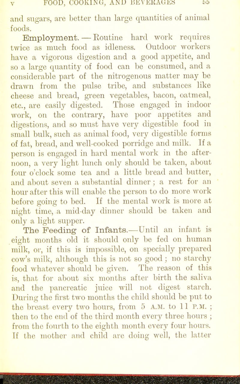 v FOOD, COOK1MG, AND EEVEKAUES bt> and sugars, are better than large quantities of animal foods. Employment. — Routine hard work requires twice as much food as idleness. Outdoor workers have a vigorous digestion and a good appetite, and so a large quantity of food can be consumed, and a considerable part of the nitrogenous matter may be drawn from the pulse tribe, and substances like cheese and bread, green vegetables, bacon, oatmeal, etc., are easily digested. Those engaged in indoor work, on the contrary, have poor appetites and digestions, and so must have very digestible food in small bulk, such as animal food, very digestible forms of fat, bread, and well-cooked porridge and milk. If a person is engaged in hard mental work in the after- noon, a very light lunch only should be taken, about four o'clock some tea and a little bread and butter, and about seven a substantial dinner; a rest for an hour after this will enable the person to do more work before going to bed. If the mental work is more at night time, a mid-day dinner should be taken and only a light supper. The Feeding of Infants.—Until an infant is eight months old it should only be fed on human milk, or, if this is impossible, on specially prepared cow's milk, although this is not so good j no starchy food whatever should be given. The reason of this is, that for about six months after birth the saliva and the pancreatic juice will not digest starch. During the first two months the child should be put to the breast every two hours, from 5 A.M. to 11 P.M. ; then to the end of the third month every three hours ; from the fourth to the eighth month every four hours. If the mother and child are doing well, the latter